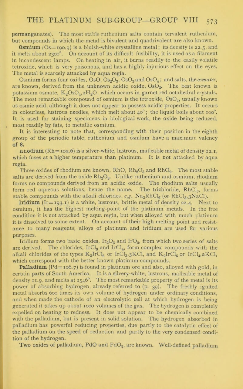 permanganates). The most stable ruthenium salts contain tervalent ruthenium, but compounds in which the metal is bivalent and quadrivalent are also known. Osmium (Os =190.9) is a bluish-white crystalline metal; its density is 22.5, and it melts about 2300°. On account of its difficult fusibility, it is used as a filament in incandescent lamps. On heating in air, it burns readily to the easily volatile tetroxide, which is very poisonous, and has a highly injurious effect on the eyes. The metal is scarcely attacked by aqua regia. Osmium forms four oxides, OsO, 0s203, 0s02 and 0s04 ; and salts, the osmates, are known, derived from the unknown acidic oxide, 0s03. The best known is potassium osmate, K20s04,2H20, which occurs in garnet red octahedral crystals. The most remarkable compound of osmium is the tetroxide, 0s04, usually known as osmic acid, although it does not appear to possess acidic properties. It occurs in colourless, lustrous needles, which melt about 40°; the liquid boils about ioo°. It is used for staining specimens in biological work, the oxide being reduced, most readily by fats, to metallic osmium. It is interesting to note that, corresponding with their position in the eighth group of the periodic table, ruthenium and osmium have a maximum valency of 8. iuiodium (Rh = io2.6) is a silver-white, lustrous, malleable metal of density 12.1, which fuses at a higher temperature than platinum. It is not attacked by aqua regia. Three oxides of rhodium are known, RhO, Rh203 and Rh02. The most stable salts are derived from the oxide Rh203. Unlike ruthenium and osmium, rhodium forms no compounds derived from an acidic oxide. The rhodium salts usually form red aqueous solutions, hence the name. The trichloride, RhCl3, forms stable compounds with the alkali chlorides, eg. Na3RhCl6 (or RhCl3,3NaCl). Iridium (Ir=i93.i) is a white, lustrous, brittle metal of density 22.4. Next to osmium, it has the highest melting-point of the platinum metals. In the free condition it is not attacked by aqua regia, but when alloyed with much platinum it is dissolved to some extent. On account of their high melting-point and resist- ance to many reagents, alloys of platinum and iridium are used for various purposes. Iridium forms two basic oxides, lr203 and Ifi02, from which tw'o series of salts are derived. The chlorides, IrCl3 and IrCl4, form complex compounds with the alkali chlorides of the types K3IrCl6 or IrCl3,3KCl, and K2IrCl6 or IrCl4,2KCl, which correspond with the better knowm platinum compounds. Palladium (Pd=io6.7) is found in platinum ore and also, alloyed with gold, in certain parts of South America. It is a silvery-white, lustrous, malleable metal of density 11.9, and melts at 1546°. The most remarkable property of the metal is its power of absorbing hydrogen, already referred to (p. 39). The freshly ignited metal absorbs 600 times its own volume of hydrogen under ordinary conditions, and when made the cathode of an electrolytic cell at which hydrogen is being generated it takes up about 1000 volumes of the gas. The hydrogen is completely expelled on heating to redness. It does not appear to be chemically combined with the palladium, but is present in solid solution. The hydrogen absorbed in palladium has powerful reducing properties, due partly to the catalytic effect of the palladium on the speed of reduction and partly to the very condensed condi- tion of the hydrogen. Two oxides of palladium, PdO and Pd02, are known. Well-defined palladium