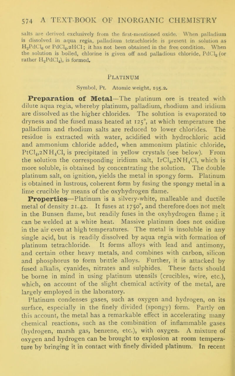 salts are derived exclusively from the first-mentioned oxide. When palladium is dissolved in aqua regia, palladium tetrachloride is present in solution as H.2PdCl,j or PdCl4,2HCl; it has not been obtained in the free condition. When the solution is boiled, chlorine is given off and palladious chloride, PdCLj (or rather H.2PdCl4), is formed. Platinum Symbol, Pt. Atomic weight, 195.2. Preparation of Metal—The platinum ore is treated with dilute aqua regia, whereby platinum, palladium, rhodium and iridium are dissolved as the higher chlorides. The solution is evaporated to dryness and the fused mass heated at 1250, at which temperature the palladium and rhodium salts are reduced to lower chlorides. The residue is extracted with water, acidified with hydrochloric acid and ammonium chloride added, when ammonium platinic chloride, PtCl4,2NH4Cl, is precipitated in yellow crystals (see below). From the solution the corresponding iridium salt, IrCl4,2NH4Cl, which is more soluble, is obtained by concentrating the solution. The double platinum salt, on ignition, yields the metal in spongy form. Platinum is obtained in lustrous, coherent form by fusing the spongy metal in a lime crucible by means of the oxyhydrogen flame. Properties—Platinum is a silvery-white, malleable and ductile metal of density 21.42. It fuses at 1750°, and thereforedoes not melt in the Bunsen flame, but readily fuses in the oxyhydrogen flame ; it can be welded at a white heat. Massive platinum does not oxidize in the air even at high temperatures. The metal is insoluble in any single acid, but is readily dissolved by aqua regia with formation of platinum tetrachloride. It forms alloys with lead and antimony, and certain other heavy metals, and combines with carbon, silicon and phosphorus to form brittle alloys. Further, it is attacked by fused alkalis, cyanides, nitrates and sulphides. These facts should be borne in mind in using platinum utensils (crucibles, wire, etc.), which, on account of the slight chemical activity of the metal, are largely employed in the laboratory. Platinum condenses gases, such as oxygen and hydrogen, on its surface, especially in the finely divided (spongy) form. Partly on this account, the metal has a remarkable effect in accelerating many chemical reactions, such as the combination of inflammable gases (hydrogen, marsh gas, benzene, etc.), with oxygen. A mixture of oxygen and hydrogen can be brought to explosion at room tempera- ture by bringing it in contact with finely divided platinum. In recent