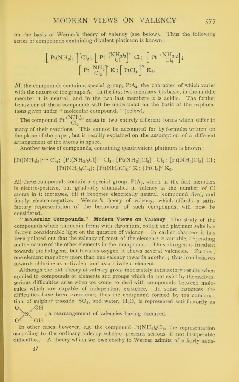 on the basis ot Werner's theory of valency (see below). Thus the following series of compounds containing divalent platinum is known : [pt(NH3)4]“ci2; [Pt {Nc\h] CI: [Pt (NC12)2]: *J K ; [ PtCl4 ] Ko. [ P, NH», All the compounds contain a special group, PtA4, the character of which varies with the nature of the groups A. In the first two members it is basic, in the middle member it is neutral, and in the two last members it is acidic. The further behaviour of these compounds will be understood on the basis of the explana- tions given under “ molecular compounds ” (below). The compound Pt 2 exists in two entirely different forms which differ in many of their reactions. This cannot be accounted for by formulae written on the plane of the paper, but is readily explained on the assumption of a different arrangement of the atoms in space. Another series of compounds, containing quadrivalent platinum is known : [Pt(NH3)6]--Cl4; [Pt(NH3)BCl]-Cl3; [Pt(NH3)4Cl2]“ Cl2; [Pt(NH3)Cl3]-Cl; [Pt(NH3)2Cl4]; [Pt(NH3)Cl6]' K ; [PtCl6f K2. All these compounds contain a special group, PtAg, which in the first members is electro-positive, but gradually diminishes in valency as the number of Cl atoms in it increases, till it becomes electrically neutral (compound five), and finally electro-negative. Werner’s theory of valency, which affords a satis- factory representation of the behaviour of such compounds, will now be considered. “Molecular Compounds.” Modern Views on Valency—The study of the compounds which ammonia forms with chromium, cobalt and platinum salts has thrown considerable light on the question of valency. In earlier chapters it has been pointed out that the valency of most of the elements is variable, depending on the nature of the other elements in the compound. Thus nitrogen is trivalent towards the halogens, but towards oxygen it shows several valencies. Further, one element may show more than one valency towards another ; thus iron behaves towards chlorine as a divalent and as a trivalent element. Although the old theory of valency gives moderately satisfactory results when applied to compounds of elements and groups which do not exist by themselves, serious difficulties arise when we come to deal with compounds between mole- cules which are capable of independent existence. In some instances the difficulties have been overcome; thus the compound formed by the combina- tion of sulphur trioxide, S03, and water, H20, is represented satisfactorily as °\S/°H ^OH a rearrangement of valencies having occurred. In other cases, however, e.g. the compound Pt(NH3)6Cl3, the representation according to the ordinary valency scheme presents serious, if not insuperable difficulties. A theory which we owe chiefly to Werner admits of a fairly satis- 37