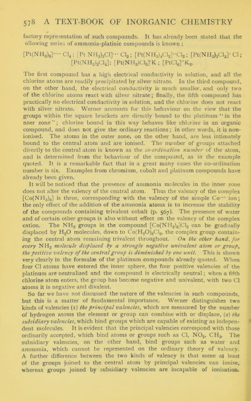 factory representation of such compounds. It has already been stated that the ollowing series of ammonia-platinic compounds is known ; [Pt(NH3)6]--Cl4; [PtNH3)5Cl]-Cl8; [Pt(NH3)4Cl2]Cl2; [Pt(NH3)3Cl3]-Cl; [Pt(NH3)2Cl4]; [Pt(NH3)Cl6]'K; [PtCls]K2. The first compound has a high electrical conductivity in solution, and all the chlorine atoms are readily precipitated by silver nitrate. In the third compound, on the other hand, the electrical conductivity is much smaller, and only two of the chlorine atoms react with silver nitrate; finally, the fifth compound has practically no electrical conductivity in solution, and the chlorine does not react with silver nitrate. Werner accounts for this behaviour on the view that the groups within the square brackets are directly bound to the platinum “in the nner zone”; chlorine bound in this way behaves like chlorine in an organic compound, and does not give the ordinary reactions ; in other words, it is non- ionised. The atoms in the outer zone, on the other hand, are less intimately bound to the central atom and are ionised. The number of groups attached directly to the central atom is known as the co-ordination number of the atom, and is determined from the behaviour of the compound, as in the example quoted. It is a remarkable fact that in a great many cases the co-ordination number is six. Examples from chromium, cobalt and platinum compounds have already been given. It will be noticed that the presence of ammonia molecules in the inner zone does not alter the valency of the central atom. Thus the valency of the complex [Co(N1I;!)6] is three, corresponding with the valency of the simple Co--- ion; the only effect of the addition of the ammonia atoms is to increase the stability of the compounds containing trivalent cobalt (p. 567). The presence of water and of certain other groups is also without effect on the valency of the complex cation. The NHS groups in the compound [Co(NH3l6]Cl3 can be gradually displaced by H20 molecules, down to Co(H20)6C13, the complex group contain- ing the central atom remaining trivalent throughout. On the other hand, for every NH3 molecule displaced by a strongly negative univalent atom or group, the positive valency of the central group is diminished by one unit. This is shown very clearly in the formulae of the platinum compounds already quoted. When four Cl atoms have entered the inner sphere, the four positive valencies of the platinum are neutralized and the compound is electrically neutral; when a fifth chlorine atom enters, the group has become negative and univalent, with two Cl atoms it is negative and divalent. So far we have not discussed the nature of the valencies in such compounds, but this is a matter of fundamental importance. Werner distinguishes two kinds of valencies (1) the principal valencies, which are measured by the number of hydrogen atoms the element or group can combine with or displace, (2) the subsidiary valencies, which bind groups which are capable of existing as indepen- dent molecules. It is evident that the principal valencies correspond with those ordinarily accepted, which bind atoms or groups such as Cl, N02, CH3. The subsidiary valencies, on the other hand, bind groups such as water and ammonia, which cannot be represented on the ordinary theory of valency. A further difference between the two kinds of %’alency is that some at least of the groups joined to the central atom by principal valencies can ionise, whereas groups joined by subsidiary valencies are incapable of ionisation.