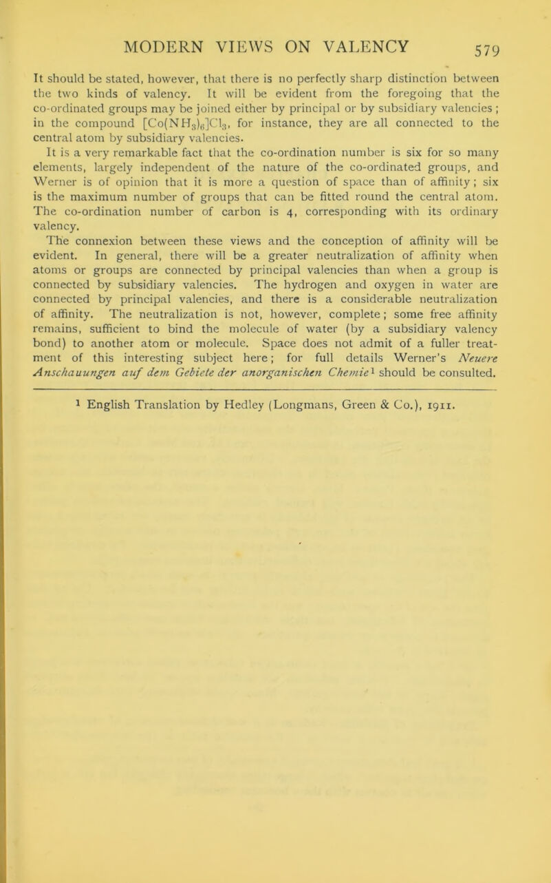 It should be stated, however, that there is no perfectly sharp distinction between the two kinds of valency. It will be evident from the foregoing that the co-ordinated groups may be joined either by principal or by subsidiary valencies ; in the compound [Co(NHs)6]C13, for instance, they are all connected to the central atom by subsidiary valencies. It is a very remarkable fact that the co-ordination number is six for so many elements, largely independent of the nature of the co-ordinated groups, and Werner is of opinion that it is more a question of space than of affinity; six is the maximum number of groups that can be fitted round the central atom. The co-ordination number of carbon is 4, corresponding with its ordinary valency. The connexion between these views and the conception of affinity will be evident. In general, there will be a greater neutralization of affinity when atoms or groups are connected by principal valencies than when a group is connected by subsidiary valencies. The hydrogen and oxygen in water are connected by principal valencies, and there is a considerable neutralization of affinity. The neutralization is not, however, complete; some free affinity remains, sufficient to bind the molecule of water (by a subsidiary valency bond) to another atom or molecule. Space does not admit of a fuller treat- ment of this interesting subject here; for full details Werner’s Neuere Anschauungen auf dem Gebiete der anorganischen Chemie1 should be consulted. 1 English Translation by Hedley (Longmans, Green & Co.), 19x1.