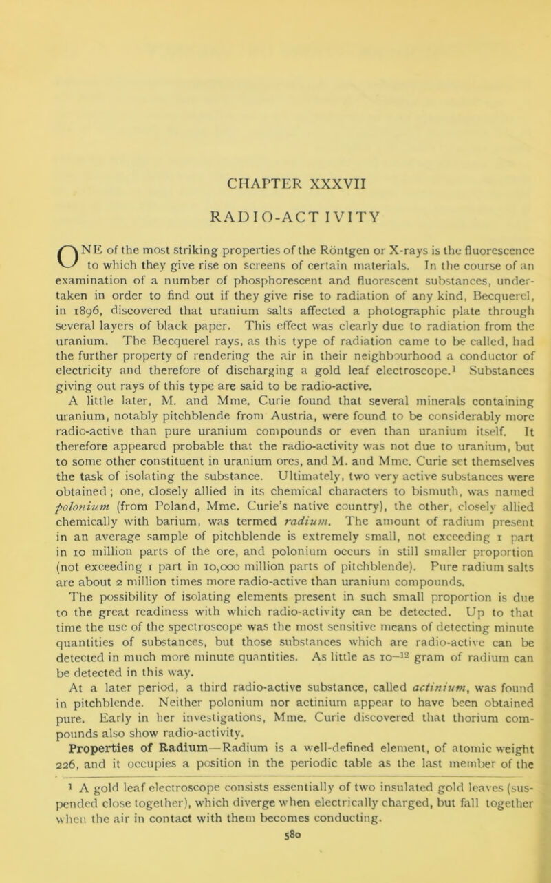 CHAPTER XXXVII RADIO-ACT IVITY NE of the most striking properties of the Rontgen or X-rays is the fluorescence to which they give rise on screens of certain materials. In the course of an examination of a number of phosphorescent and fluorescent substances, under- taken in order to find out if they give rise to radiation of any kind, Becquerel, in 1896, discovered that uranium salts affected a photographic plate through several layers of black paper. This effect was clearly due to radiation from the uranium. The Becquerel rays, as this type of radiation came to be called, had the further property of rendering the air in their neighbourhood a conductor of electricity and therefore of discharging a gold leaf electroscope.1 Substances giving out rays of this type are said to be radio-active. A little later, M. and Mme. Curie found that several minerals containing uranium, notably pitchblende from Austria, were found to be considerably more radio-active than pure uranium compounds or even than uranium itself. It therefore appeared probable that the radio-activity was not due to uranium, but to some other constituent in uranium ores, and M. and Mme. Curie set themselves the task of isolating the substance. Ultimately, two very active substances were obtained; one, closely allied in its chemical characters to bismuth, was named polonium (from Poland, Mme. Curie’s native country), the other, closely allied chemically with barium, was termed radium. The amount of radium present in an average sample of pitchblende is extremely small, not exceeding 1 part in 10 million parts of the ore, and polonium occurs in still smaller proportion (not exceeding 1 part in 10,000 million parts of pitchblende). Pure radium salts are about 2 million times more radio-active than uranium compounds. The possibility of isolating elements present in such small proportion is due to the great readiness with which radio-activity can be detected. Up to that time the use of the spectroscope was the most sensitive means of detecting minute quantities of substances, but those substances which are radio-active can be detected in much more minute quantities. As little as 10-12 gram of radium can be detected in this way. At a later period, a third radio-active substance, called actinium, was found in pitchblende. Neither polonium nor actinium appear to have been obtained pure. Early in her investigations, Mme. Curie discovered that thorium com- pounds also show radio-activity. Properties of Radium—Radium is a well-defined element, of atomic weight 226, and it occupies a position in the periodic table as the last member of the 1 A gold leaf electroscope consists essentially of two insulated gold leaves (sus- pended close together), which diverge when electrically charged, but fall together when the air in contact with them becomes conducting.