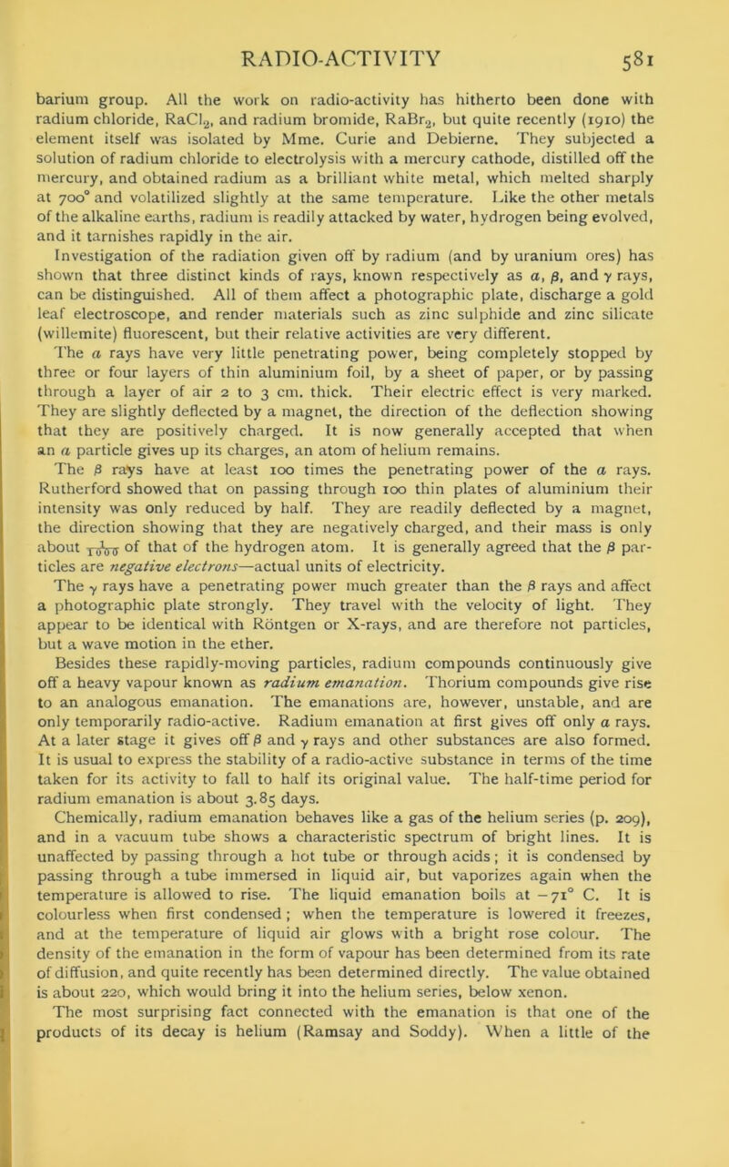 barium group. All the work on radio-activity has hitherto been done with radium chloride, RaCl2, and radium bromide, RaBr.,, but quite recently (1910) the element itself was isolated by Mme. Curie and Debierne. They subjected a solution of radium chloride to electrolysis with a mercury cathode, distilled off the mercury, and obtained radium as a brilliant white metal, which melted sharply at 700° and volatilized slightly at the same temperature. Like the other metals of the alkaline earths, radium is readily attacked by water, hydrogen being evolved, and it tarnishes rapidly in the air. Investigation of the radiation given off by radium (and by uranium ores) has shown that three distinct kinds of rays, known respectively as a, p, and y rays, can be distinguished. All of them affect a photographic plate, discharge a gold leaf electroscope, and render materials such as zinc sulphide and zinc silicate (willemite) fluorescent, but their relative activities are very different. The a rays have very little penetrating power, being completely stopped by three or four layers of thin aluminium foil, by a sheet of paper, or by passing through a layer of air 2 to 3 cm. thick. Their electric effect is very marked. They are slightly deflected by a magnet, the direction of the deflection showing that they are positively charged. It is now generally accepted that when an a particle gives up its charges, an atom of helium remains. The p rays have at least 100 times the penetrating power of the a rays. Rutherford showed that on passing through 100 thin plates of aluminium their intensity was only reduced by half. They are readily deflected by a magnet, the direction showing that they are negatively charged, and their mass is only about xAnr °f that of the hydrogen atom. It is generally agreed that the p par- ticles are negative electrons—actual units of electricity. The y rays have a penetrating power much greater than the p rays and affect a photographic plate strongly. They travel with the velocity of light. They appear to be identical with Rontgen or X-rays, and are therefore not particles, but a wave motion in the ether. Besides these rapidly-moving particles, radium compounds continuously give off a heavy vapour known as radium emanation. Thorium compounds give rise to an analogous emanation. The emanations are, however, unstable, and are only temporarily radio-active. Radium emanation at first gives off only a rays. At a later stage it gives off P and y rays and other substances are also formed. It is usual to express the stability of a radio-active substance in terms of the time taken for its activity to fall to half its original value. The half-time period for radium emanation is about 3.85 days. Chemically, radium emanation behaves like a gas of the helium series (p. 209), and in a vacuum tube shows a characteristic spectrum of bright lines. It is unaffected by passing through a hot tube or through acids; it is condensed by passing through a tube immersed in liquid air, but vaporizes again when the temperature is allowed to rise. The liquid emanation boils at — 710 C. It is colourless when first condensed ; when the temperature is lowered it freezes, and at the temperature of liquid air glows with a bright rose colour. The density of the emanation in the form of vapour has been determined from its rate of diffusion, and quite recently has been determined directly. The value obtained is about 220, which would bring it into the helium series, below xenon. The most surprising fact connected with the emanation is that one of the products of its decay is helium (Ramsay and Soddy). When a little of the