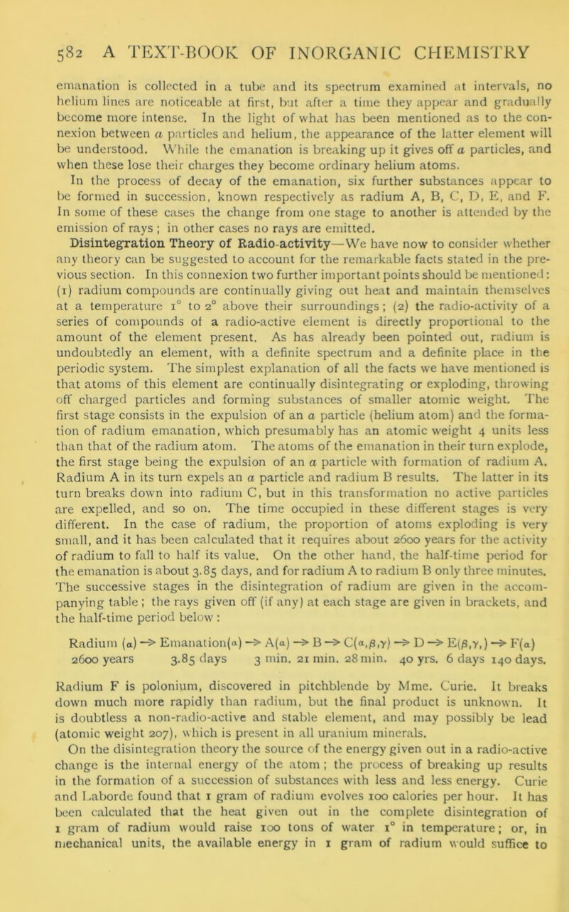 emanation is collected in a tube and its spectrum examined at intervals, no helium lines are noticeable at first, but after a time they appear and gradually become more intense. In the light of what has been mentioned as to the con- nexion between a particles and helium, the appearance of the latter element will be understood. While the emanation is breaking up it gives off a particles, and when these lose their charges they become ordinary helium atoms. In the process of decay of the emanation, six further substances appear to be formed in succession, known respectively as radium A, B, C, D, E, and F. In some of these cases the change from one stage to another is attended by the emission of rays ; in other cases no rays are emitted. Disintegration Theory of Radio-activity—We have now to consider whether any theory can be suggested to account for the remarkable facts stated in the pre- vious section. In this connexion two further important points should be mentioned: (1) radium compounds are continually giving out heat and maintain themselves at a temperature i° to 20 above their surroundings; (2) the radio-activity of a series of compounds of a radio-active element is directly proportional to the amount of the element present. As has already been pointed out, radium is undoubtedly an element, with a definite spectrum and a definite place in the periodic system. The simplest explanation of all the facts we have mentioned is that atoms of this element are continually disintegrating or exploding, throwing off charged particles and forming substances of smaller atomic weight. The first stage consists in the expulsion of an a particle (helium atom) and the forma- tion of radium emanation, which presumably has an atomic weight 4 units less than that of the radium atom. The atoms of the emanation in their turn explode, the first stage being the expulsion of an a particle with formation of radium A. Radium A in its turn expels an a particle and radium B results. The latter in its turn breaks down into radium C, but in this transformation no active particles are expelled, and so on. The time occupied in these different stages is very different. In the case of radium, the proportion of atoms exploding is very small, and it has been calculated that it requires about 2600 years for the activity of radium to fall to half its value. On the other hand, the half-time period for the emanation is about 3.85 days, and for radium A to radium B only three minutes. The successive stages in the disintegration of radium are given in the accom- panying table; the rays given off (if any) at each stage are given in brackets, and the half-time period below : Radium (a) —> Emanation(a) —> A(a) —> B —> C(«,/3,y) —> D —> E(/3,y,) —> F(a) 2600 years 3.85 days 3 min. 21 min. 28 min. 40 yrs. 6 days 140 days. Radium F is polonium, discovered in pitchblende by Mme. Curie. It breaks down much more rapidly than radium, but the final product is unknown. It is doubtless a non-radio-active and stable element, and may possibly be lead (atomic weight 207), which is present in all uranium minerals. On the disintegration theory the source of the energy given out in a radio-active change is the internal energy of the atom; the process of breaking up results in the formation of a succession of substances with less and less energy. Curie and Laborde found that 1 gram of radium evolves 100 calories per hour. It has been calculated that the heat given out in the complete disintegration of 1 gram of radium would raise 100 tons of water i° in temperature; or, in mechanical units, the available energy in 1 gram of radium would suffice to