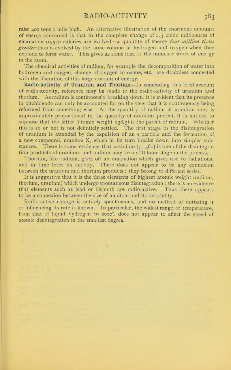 raise 400 tons 1 mile high. An alternative illustration of the enormous amounts of energy concerned is that in the complete change of 1.3 cubic millimetres of emanation 10,540 calories are evolved—a quantity of energy four million times greater than is evolved by the same volume of hydrogen and oxygen when they explode to form water. This gives us some idea of the immense stores of energy in the atom. The chemical activities of radium, for example the decomposition of water into hydrogen and oxygen, change of oxygen to ozone, etc., are doubtless connected with the liberation of this large amount of energy. Radio-activity of Uranium and Thorium—In concluding this brief account of radio-activity, reference may be made to the radio-activity of uranium and thorium. As radium is continuously breaking down, it is evident that its presence in pitchblende can only be accounted for on the view that it is continuously being reformed from something else. As the quantity of radium in uranium ores is approximately proportional to the quantity of uranium present, it is natural to suppose that the latter (atomic weight 238.5) is the parent of radium. Whether this is so or not is not definitely settled. The first stage in the disintegration of uranium is attended by the expulsion of an a particle and the formation of a new compound, uranium X, which in its turn breaks down into simpler sub- stances. There is some evidence that actinium (p. 580) is one of the disintegra- tion products of uranium, and radium may be a still later stage in the process. Thorium, like radium, gives off an emanation which gives rise to radiations, and in time loses its activity. There does not appear to be any connexion between the uranium and thorium products ; they belong to different series. It is suggestive that it is the three elements of highest atomic weight (radium, thorium, uranium) which undergo spontaneous disintegration ; there is no evidence that elements such as lead or bismuth are radio-active. Thus there appears to be a connexion between the size of an atom and its instability. Radic-active change is entirely spontaneous, and no method of initiating it or influencing its rate is known. In particular, the widest range of temperature, from that of liquid hydrogen to 2000°, does not appear to affect the speed of atomic disintegration in the smallest degree.