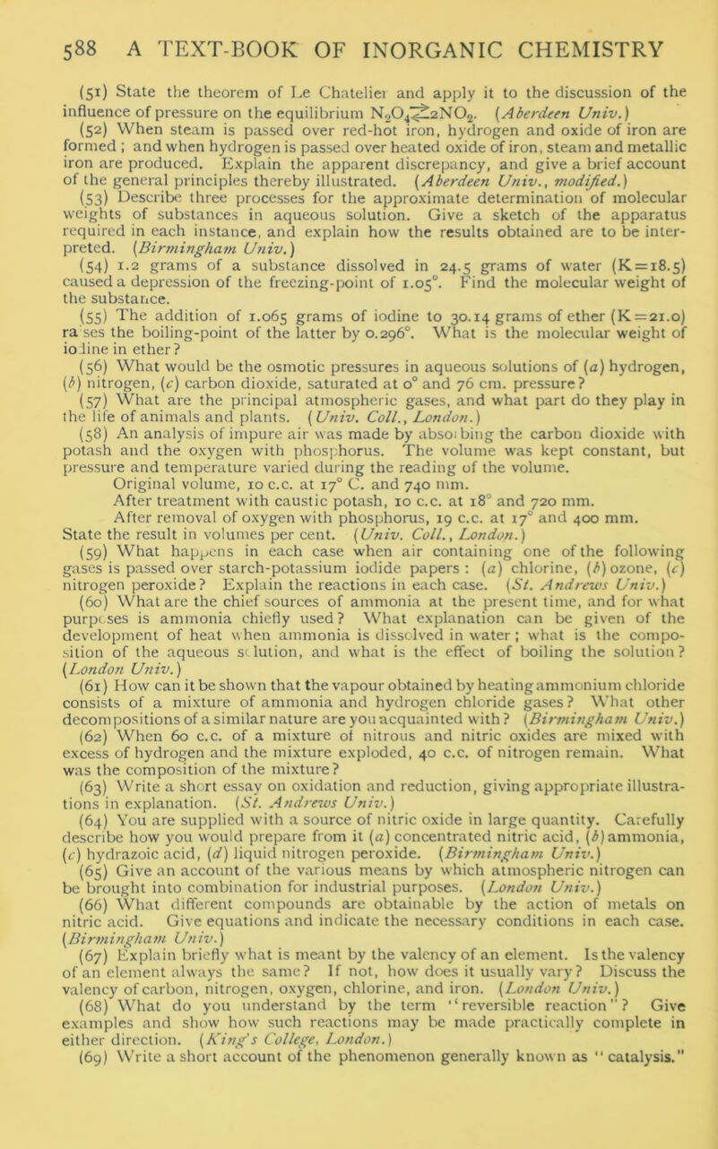 (51) State the theorem of Le Chateliei and apply it to the discussion of the influence of pressure on the equilibrium N204‘Z^2N02. (Aberdeen Univ.) (52) When steam is passed over red-hot iron, hydrogen and oxide of iron are formed ; and when hydrogen is passed over heated oxide of iron, steam and metallic iron are produced. Explain the apparent discrepancy, and give a brief account of the general principles thereby illustrated. (Aberdeen Univ., modified.) (53) Describe three processes for the approximate determination of molecular weights of substances in aqueous solution. Give a sketch of the apparatus required in each instance, and explain how the results obtained are to be inter- preted. (Birmingham Univ.) (54) 1.2 grams of a substance dissolved in 24.5 grams of water (K = i8.s) caused a depression of the freezing-point of 1.050. Find the molecular weight of the substance. (55) The addition of 1.065 grams of iodine to 30.14 grams of ether (K = 21.0) ra ses the boiling-point of the latter by 0.296°. What is the molecular weight of ioiine in ether? (56) What would be the osmotic pressures in aqueous solutions of (a) hydrogen, (b) nitrogen, (c) carbon dioxide, saturated at o° and 76 cm. pressure? (57) What are the principal atmospheric gases, and what part do they play in the life of animals and plants. (Univ. Coll., London.) (58) An analysis of impure air was made by absoibing the carbon dioxide with potash and the oxygen with phosphorus. The volume was kept constant, but pressure and temperature varied during the reading of the volume. Original volume, ioc.c. at 17° C. and 740 mm. After treatment with caustic potash, 10 c.c. at x8° and 720 mm. After removal of oxygen with phosphorus, 19 c.c. at 17° and 400 mm. State the result in volumes per cent. (Univ. Coll., London.) (59) What happens in each case when air containing one of the following gases is passed over starch-potassium iodide papers: (u) chlorine, (b) ozone, (c) nitrogen peroxide? Explain the reactions in each case. (St. Andrews Univ.) (60) What are the chief sources of ammonia at the present time, and for what purposes is ammonia chiefly used? What explanation can be given of the development of heat when ammonia is dissolved in water; what is the compo- sition of the aqueous solution, and what is the effect of boiling the solution? (London Univ.) (61) How can it be shown that the vapour obtained by heatingammonium chloride consists of a mixture of ammonia and hydrogen chloride gases? What other decompositions of a similar nature are you acquainted with? (Birmingham Univ.) (62) When 60 c.c. of a mixture of nitrous and nitric oxides are mixed with excess of hydrogen and the mixture exploded, 40 c.c. of nitrogen remain. What was the composition of the mixture? (63) Write a short essay on oxidation and reduction, giving appropriate illustra- tions in explanation. (St. Andrews Univ.) (64) You are supplied with a source of nitric oxide in large quantity. Carefully describe how you would prepare from it (a) concentrated nitric acid, (b) ammonia, (c) hydrazoic acid, (d) liquid nitrogen peroxide. (Birmingham Univ.) (65) Give an account of the various means by which atmospheric nitrogen can be brought into combination for industrial purposes. (London Univ.) (66) What different compounds are obtainable by the action of metals on nitric acid. Give equations and indicate the necessary conditions in each case. (Birmingham Univ.) (67) Explain briefly what is meant by the valency of an element. Is the valency of an element always the same? If not, how does it usually vary? Discuss the valency of carbon, nitrogen, oxygen, chlorine, and iron. (London Univ.) (68) What do you understand by the term ‘‘reversible reaction”? Give examples and show how such reactions may be made practically complete in either direction. (King's College, London.) (69) Write a short account of the phenomenon generally known as “ catalysis.