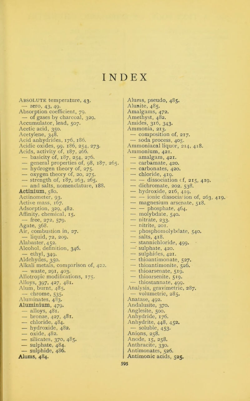 INDEX Absolute temperature, 43. — zero, 43, 49. Absorption coefficient, 79. — of gases by charcoal, 329. Accumulator, lead, 507. Acetic acid, 350. Acetylene, 348. Acid anhydrides, 176, 186. Acidic oxides, 99, 186, 254, 273. Acids, activity of, 187, 266. — basicity of, 187, 254, 276. — general properties of, 98, 187, 265. — hydrogen theory of, 275. — oxygen theory of, 20, 275. — strength of, 187, 263, 265. — and salts, nomenclature, 188. Actinium, 580. Actinometer, 93. Active mass, 167. Adsorption, 329, 482. Affinity, chemical, 15. — free, 272, 579. Agate, 368. Air, combustion in, 27. — liquid, 72, 209. Alabaster, 452. Alcohol, definition, 346. — ethyl, 349. Aldehydes, 350. Alkali metals, comparison of, 422. — waste, 291, 403. Allotropic modifications, 175. Alloys, 397, 427, 481. Alum, burnt, 485. — chrome, 535. Aluminates, 483. Aluminium, 479. — alloys, 481. — bronze, 427, 481. — chloride, 484. — hydroxide, 482. — oxide, 482. — silicates, 370, 485. — sulphate, 484. — sulphide, 486. Alums, 484. Alums, pseudo, 485. Alunite, 485. Amalgams, 472. Amethyst, 482. Amides, 316, 343. Ammonia, 213. — composition of, 217. — soda process, 405. I Ammoniacal liquor, 214, 418. Ammonium, 421. — amalgam, 421. — carbamate, 420. — carbonates, 420. — chloride, 419. dissociation cf, 215, 419. — dichromate, 202, 538. — hydroxide, 216, 419. ionic dissocial ion of, 263, 419. — magnesium arsenate, 518. phosphate, 464. — molybdate, 540. — nitrate, 233. — nitrite, 201. — phosphomolybdate, 540. — salts, 418. — stannichloride, 499. —•' sulphate, 420. — sulphides, 421. — thioantimonate, 527. — thioantimonite, 526. — thioarsenate, 519. — thioarsenite, 519. — thiostannate, 499. Analysis, gravimetric, 287. — volumetric, 285. Anatase, 492. Andalusite, 370. Anglesite, 500. Anhydride, 176. Anhydrite, 448, 452. — soluble, 453. Anions, 258. Anode, 15, 258. Anthracite, 330. Antimonates, 526. Antimonic acids, 525.