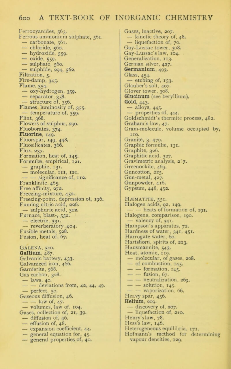 Ferrocyanides, 563. Ferrous ammonium sulphate, 561. — carbonate, 561. — chloride, 560. — hydroxide, 559. — oxide, 559. — sulphate, 560. — sulphide, 294, 562. Filtration, 5. Fire-damp, 345. Flame, 354. — oxy-hydrogen, 359. — separator, 358. — structure of, 356. Flames, luminosity of, .355. — temperature of, 339. Flint, 368. Flowers of sulphur, 290. Fluoborates, 374. Fluorine, 149. Fluorspar, 149, 448, Fluosilicates, 366. Flux, 237. Formation, heat of, 145. Formulae, empirical, 121. — graphic, 131. — molecular, in, 121. significance of, 112. Franklinite, 465. Free affinity, 272. Freezing-mixture, 452. Freezing-point, depression of, 196. Fuming nitric acid, 226. — sulphuric acid, 312. Furnace, blast-, 552. — electric, 331. — reverberatory, 404. Fusible metals, 528. Fusion, heat of, 67. Galena, 500. Gallium, 487. Galvanic battery, 433. Galvanized iron, 466. Garnierite, 568. Gas carbon, 328. — laws, 40. deviations from, 42, 44, 49. — perfect, 50. Gaseous diffusion, 46. law of, 47. — volumes, law of, 104. Gases, collection of, 21, 39. — diffusion of, 46. — effusion of, 48. — expansion coefficient, 44. — general equation for, 45. — general properties of, 40. Gases, inactive, 207. — kinetic theory of, 48. — liquefaction of, 70. Gay-Lussac tower, 308. Gay-Lussac's law, 104. Generalization, 113. German silver, 427. Germanium, 493. Glass, 454. — etching of, 153. Glauber’s salt, 407. Glover tower, 308. Glucinum (see beryllium). Gold, 443. — alloys, 445. — properties of, 444. Goldschmidt’s thermite process, 482. Graham's law, 47. Gram-molecule, volume occupied by, no. Granite, 3, 479. Graphic formulae, 131. Graphite, 326. Graphitic acid, 327. Gravimetric analysis, 2 7. Greenockite, 469. Guncotton, 225. Gun-metal, 427. Gunpowder, 416. Gypsum, 448, 452. Hematite, 551. Halogen acids, 92, 149. — — heats of formation of, 191. Halogens, comparison, 190. — valency of, 341. Hampson’s apparatus, 72. Hardness of water, 341, 451. Harrogate water, 60. Hartshorn, spirits of, 213. Hausmannite, 543. Heat, atomic, 119. — molecular, of gases, 208. — of combustion, 145. formation, 145. — — fusion, 67. — — neutralization, 269. solution, 145. — — vaporization, 66. Heavy spar, 456. Helium, 209. — discovery of, 207. — liquefaction of, 210. Henry's law, 78. Hess’s law, 146. Heterogeneous equilibria, 171. Hofmann's method for determining vapour densities, 129.