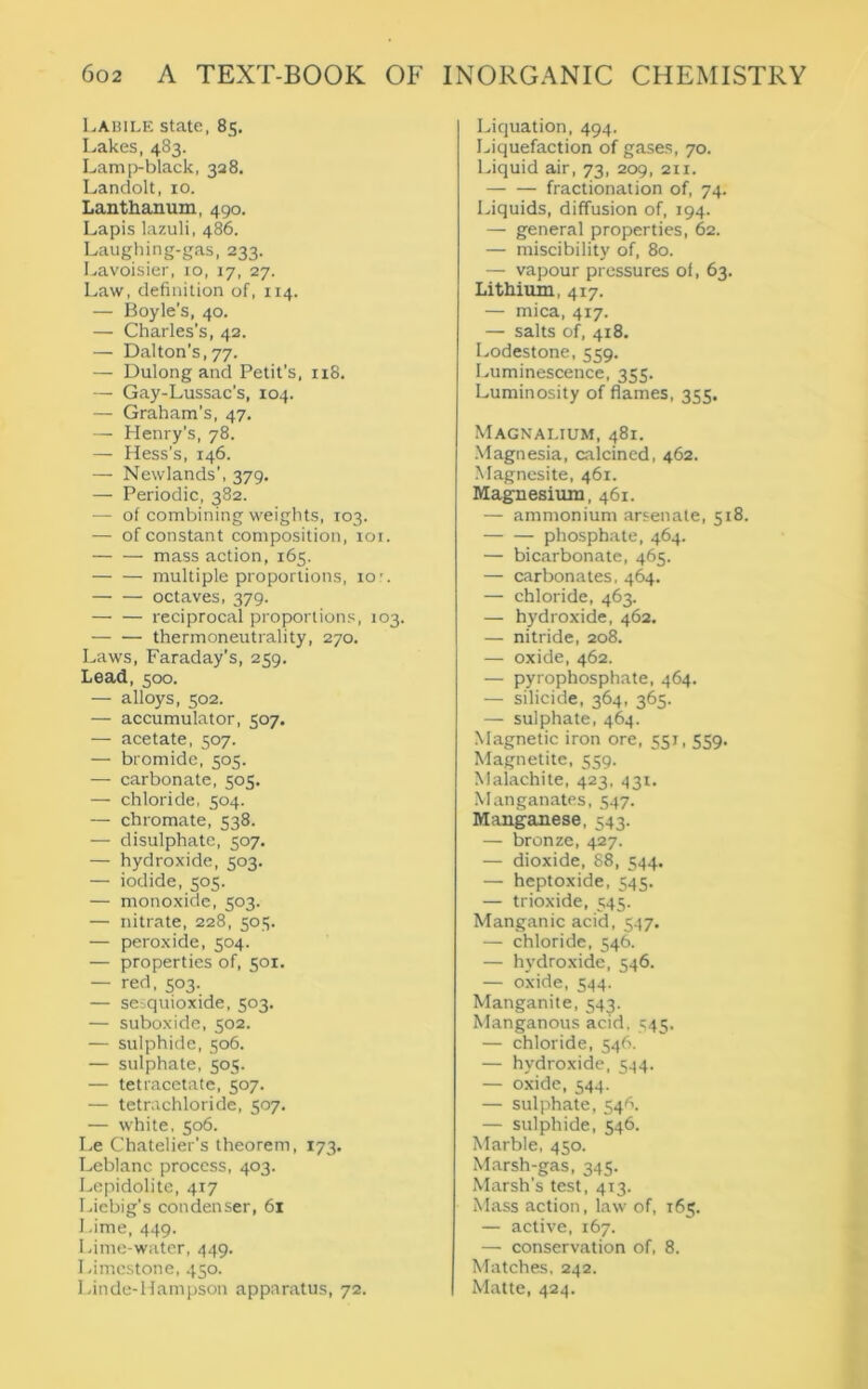 Labile state, 85. Lakes, 483. Lamp-black, 328. Landolt, 10. Lanthanum, 490. Lapis lazuli, 486. Laughing-gas, 233. Lavoisier, 10, 17, 27. Law, definition of, 114. — Boyle’s, 40. — Charles’s, 42. — Dalton’s, 77. — Dulong and Petit’s, 118. — Gay-Lussac's, 104. — Graham’s, 47. — Henry’s, 78. — Hess’s, 146. —- Newlands’, 379, — Periodic, 382. — of combining weights, 103. — of constant composition, 101. — — mass action, 165. multiple proportions, 10 octaves, 379. — — reciprocal proportions, 103. — — thermoneutrality, 270. Laws, Faraday’s, 259. Lead, 500. — alloys, 502. — accumulator, 507. — acetate, 507. — bromide, 505. — carbonate, 505. — chloride, 504. — chromate, 538. — disulphate, 507. — hydroxide, 503. — iodide, 505. — monoxide, 503. — nitrate, 228, 505. — peroxide, 504. — properties of, 501. — red, 503. — sesquioxide, 503. — suboxide, 502. — sulphide, 506. — sulphate, 505. — tetracetate, 507. — tetrachloride, 507. — white, 506. Le Chatelier’s theorem, 173. Leblanc process, 403. Lepidolite, 417 Liebig’s condenser, 61 Lime, 449. Lime-water, 449. Limestone, 450. Linde-Hampson apparatus, 72. Liquation, 494. Liquefaction of gases, 70. Liquid air, 73, 209, 211. fractionation of, 74. Liquids, diffusion of, 194. — general properties, 62. — miscibility of, 80. — vapour pressures of, 63. Lithium, 417. — mica, 417. — salts of, 418. Lodestone, 559. Luminescence, 355. Luminosity of flames, 355. Magnalium, 481. Magnesia, calcined, 462. Magnesite, 461. Magnesium, 461. — ammonium arsenate, 518. phosphate, 464. — bicarbonate, 465. — carbonates, 464. — chloride, 463. — hydroxide, 462. — nitride, 208. — oxide, 462. — pyrophosphate, 464. — silicide, 364, 365. — sulphate, 464. Magnetic iron ore, 551,559- Magnetite, 559. Malachite, 423, 431. Manganates, 547. Manganese, 543. — bronze, 427. — dioxide, 88, 544. — heptoxide, 545. — trioxide, 545. Manganic acid, 547. — chloride, 546. — hydroxide, 546. — oxide, 544. Manganite, 543. Manganous acid, 545. — chloride, 546. — hydroxide, 544. — oxide, 544. — sulphate, 54^. — sulphide, 546. Marble, 450. Marsh-gas, 345. Marsh’s test, 413. Mass action, law of, 165. — active, 167. —• conservation of, 8. Matches, 242. Matte, 424.