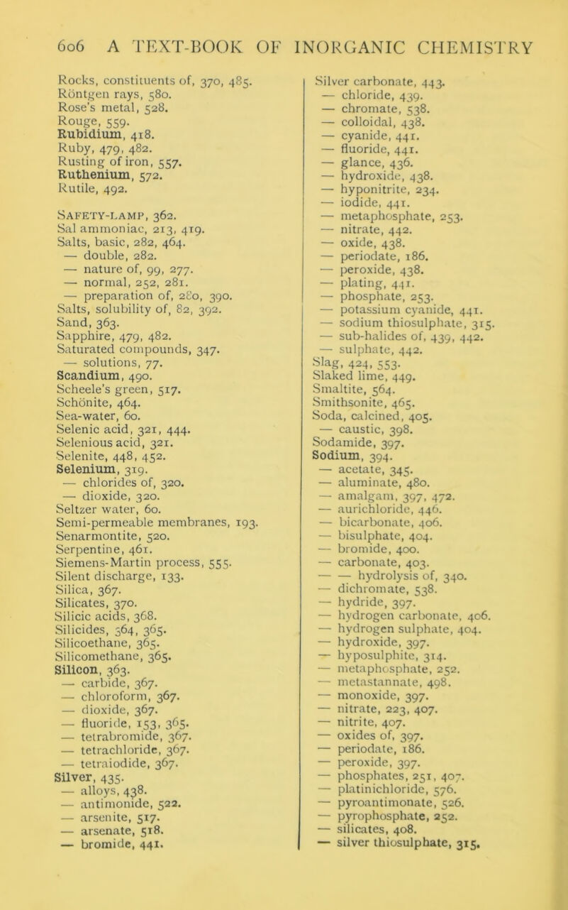 Rocks, constituents of, 370, 485. Rontgen rays, 580. Rose’s metal, 528. Rouge, 559. Rubidium, 418. Ruby, 479, 482. Rusting of iron, 557, Ruthenium, 572. Rutile, 492. Safety-lamp, 362. Sal ammoniac, 213, 419. Salts, basic, 282, 464. — double, 282. — nature of, 99, 277. — normal, 252, 281. — preparation of, 280, 390. Salts, solubility of, 82, 392. Sand, 363. Sapphire, 479, 482. Saturated compounds, 347. — solutions, 77. Scandium, 490. Scheele’s green, 517. Schonite, 464. Sea-water, 60. Selenic acid, 321, 444. Selenious acid, 321. Selenite, 448, 452. Selenium, 319. — chlorides of, 320. — dioxide, 320. Seltzer water, 60. Semi-permeable membranes, 193. Senarmontite, 520. Serpentine, 461. Siemens-Martin process, 555. Silent discharge, 133. Silica, 367. Silicates, 370. Silicic acids, 368. Silicides, 364, 365. Silicoethane, 365. Silicomethane, 365. Silicon, 363. — carbide, 367. — chloroform, 367. — dioxide, 367. — fluoride, 153, 365. — tetrabromide, 367. — tetrachloride, 367. — tetraiodide, 367. Silver, 435. — alloys, 438. — antimonide, 522. — arsenite, 517. — arsenate, 518. — bromide, 441. Silver carbonate, 443. — chloride, 439. — chromate, 538. — colloidal, 438, — cyanide, 441. — fluoride, 441. — glance, 436. — hydroxide, 438. — hyponitrite, 234. — iodide, 441. — metaphosphate, 253. — nitrate, 442. — oxide, 438. — periodate, 186. — peroxide, 438. — plating, 441. — phosphate, 253. — potassium cyanide, 441. — sodium thiosulphate, 315. — sub-halides of, 439, 442. — sulphate, 442. Slag, 424, 553. Slaked lime, 449. Smaltite, 564. Smithsonite, 465. Soda, calcined, 405. — caustic, 398. Sodamide, 397. Sodium, 394. — acetate, 345. — aluminate, 480. — amalgam, 397, 472. — aurichloride, 446. — bicarbonate, 406. — bisulphate, 404. — bromide, 400. — carbonate, 403. hydrolysis of, 340. — dichromate, 538. — hydride, 397. — hydrogen carbonate, 406. — hydrogen sulphate, 404. — hydroxide, 397. — hyposulphite, 314. — metaphosphate, 252. — metastannate, 498. — monoxide, 397. — nitrate, 223, 407. — nitrite, 407. — oxides of, 397. — periodate, 186. — peroxide, 397. — phosphates, 251, 407. — platinichloride, 576. — pyroantimonate, 526. — pyrophosphate, 252. — silicates, 408. — silver thiosulphate, 315.