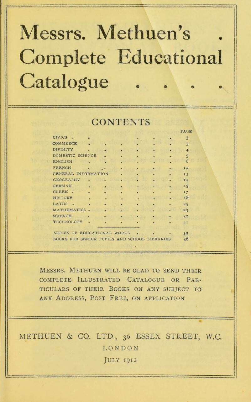 Messrs. Methuen’s Complete Educational Catalogue . CONTENTS CIVICS . , COMMERCE DIVINITY DOMESTIC SCIENCE ENGLISH FRENCH GENERAL INFORMATIO GEOGRAPHY GERMAN GREEK . HISTORY LATIN . MATHEMATICS . SCIENCE . TECHNOLOGY . SERIES OF EDUCATIONAL WORKS BOOKS FOR SENIOR PUPILS AND SCHOOL LIBRARIES PAGE 3 3 4 5 e io 13 14 15 17 18 25 29 32 41 42 46 Messrs. Methuen will be glad to send their complete Illustrated Catalogue or Par- ticulars of their Books on any subject to any Address, Post Free, on application METHUEN & CO. LTD., 36 ESSEX STREET, W.C. LONDON July 1912