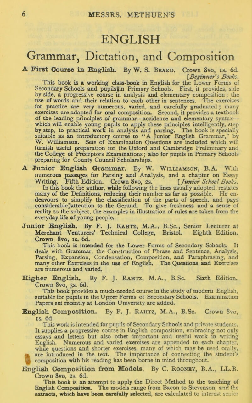 ENGLISH Grammar, Dictation, and Composition A First Course in English. By W. S. Beard. Crown 8vo, is. 6d. [Beginner’s Books. This book is a working class-book in English for the Lower Forms of Secondary Schools and pupilslin Primary Schools. First, it provides, side by side, a progressive course in analysis and elementary composition; the use of words and their relation to each other in sentences. The exercises for practice are very numerous, varied, and carefully graduated ; many exercises are adapted for oral composition. Second, it provides a textbook of the leading principles of grammar—accidence and elementary syntax— which will enable young pupils to apply these principles intelligently, step by step, to practical work in analysis and parsing. The book is specially suitable as an introductory course to A Junior English Grammar, by W. Williamson. Sets of Examination Questions are included which will furnish useful preparation for the Oxford and Cambridge Preliminary and the College of Preceptors Examinations; also for pupils in Primary Schools preparing for County Council Scholarships. A Junior English Grammar. By W. Williamson, B.A. With numerous passages for Parsing and Analysis, and a chapter on Essay Writing. Fifth Edition. Crown 8vo, 2s. [Junior School Books. In this book the author, while following the lines usually adopted, restates many of the Definitions, reducing their number as far as possible. He en- deavours to simplify the classification of the parts of speech, and pays considerable’attention to the Gerund. To give freshness and a sense of reality to the subject, the examples in illustration of rules are taken from the everyday life of young people. Junior English. By F. J. Rahtz, M.A., B.Sc., Senior Lecturer at Merchant Venturers’ Technical College, Bristol. Eighth Edition. Crown 8vo, is. 6d. This book is intended for the Lower Forms of Secondary Schools. It deals with Grammar, the Construction of Phrase and Sentence, Analysis, Parsing, Expansion, Condensation, Composition, and Paraphrasing, and many other Exercises in the use of English. The Questions and Exercises are numerous and varied. Higher English. By F. J. Rahtz, M.A., B.Sc. Sixth Edition. Crown 8vo, 3s. 6d. This book provides a much-needed course in the study of modem English, suitable for pupils in the Upper Forms of Secondary Schools. Examination Papers set recently at London University are added. English Composition. By F. J. Rahtz, M.A., B.Sc. Crown 8vo, is. 6d. This work is intended for pupils of Secondary Schools and private students. It supplies a progressive course in English composition, embracing not only essays and letters but also other important and useful work in writing English. Numerous and varied exercises are appended to each chapter, while questions and shorter exercises, many of which may be used orally, «are introduced in the text. The importance of connecting the student's composition with his reading has been borne in mind throughout. English Composition from Models. By C. Roonsy, B.A., LL.B. Crown 8vo, 2s. 6d. This book is an attempt to apply the Direct Method to the teaching of English Composition. The models range from Bacon to Stevenson, and the extracts, which have been carefully selected, are calculated to interest senior