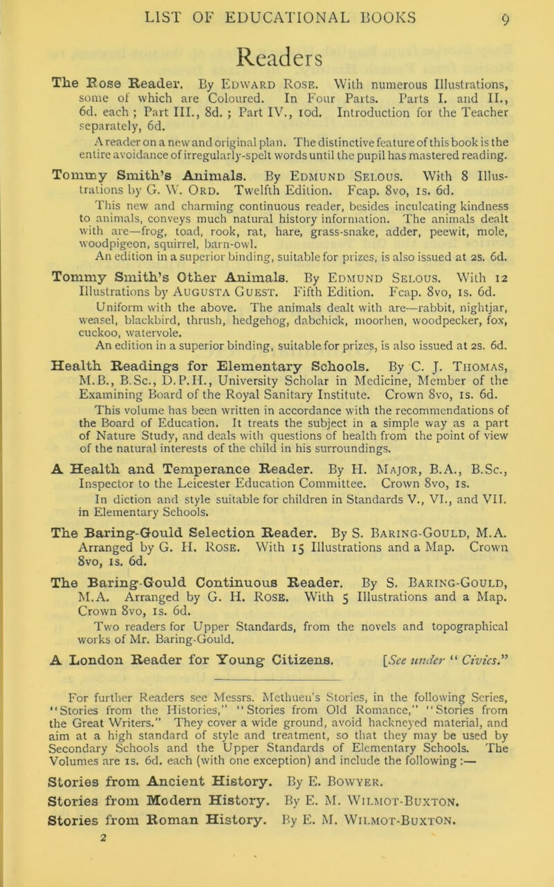 Readers The E ose Reader. By Edward Rose. With numerous Illustrations, some of which are Coloured. In Four Parts. Parts I. and II., 6d. each ; Part III., 8d. ; Part IV., iod. Introduction for the Teacher separately, 6d. A reader on a new and original plan. The distinctive feature of this book is the entire avoidance of irregularly-spelt words until the pupil has mastered reading. Tommy Smith’s Animals. By Edmund Sei.ous. With 8 Illus- trations by G. W. Ord. Twelfth Edition. Fcap. 8vo, is. 6d. This new and charming continuous reader, besides inculcating kindness to animals, conveys much natural history information. The animals dealt with are—frog, toad, rook, rat, hare, grass-snake, adder, peewit, mole, woodpigeon, squirrel, barn-owl. An edition in a superior binding, suitable for prizes, is also issued at 2s. 6d. Tommy Smith’s Other Animals. By Edmund Selous. With 12 Illustrations by Augusta Guest. Fifth Edition. Fcap. 8vo, is. 6d. Uniform with the above. The animals dealt with are—rabbit, nightjar, weasel, blackbird, thrush, hedgehog, dabchick, moorhen, woodpecker, fox, cuckoo, watervole. An edition in a superior binding, suitable for prizes, is also issued at 2s. 6d. Health Readings for Elementary Schools. By C. J. Thomas, M.B., B.Sc., D.P.II., University Scholar in Medicine, Member of the Examining Board of the Royal Sanitary Institute. Crown 8vo, is. 6d. This volume has been written in accordance with the recommendations of the Board of Education. It treats the subject in a simple way as a part of Nature Study, and deals with questions of health from the point of view of the natural interests of the child in his surroundings. A Health and Temperance Reader. By H. Major, B.A., B.Sc., Inspector to the Leicester Education Committee. Crown 8vo, is. In diction and style suitable for children in Standards V., VI., and VII. in Elementary Schools. The Baring-Gould Selection Reader. By S. Baring-Gould, M.A. Arranged by G. H. Rose. With 15 Illustrations and a Map. Crown 8vo, is. 6d. The Baring-Gould Continuous Reader. By S. Baring-Gould, M.A. Arranged by G. H. Rose. With 5 Illustrations and a Map. Crown 8vo, is. 6d. Two readers for Upper Standards, from the novels and topographical works of Mr. Baring-Gould. A London Reader for Young Citizens. [See under “ Civics.” For further Readers see Messrs. Methuen's Stories, in the following Scries, “Stories from the Histories,” “Stories from Old Romance,” “Stories from the Great Writers.” They cover a wide ground, avoid hackneyed material, and aim at a high standard of style and treatment, so that they may be used by Secondary Schools and the Upper Standards of Elementary Schools. The Volumes are is. 6d. each (with one exception) and include the following :— Stories from Ancient History. By E. Bovvyer. Stories from Modern History. By E. M. Wilmot-Buxton. Stories from Roman History. By E. M. Wii.mot-Buxton. 2