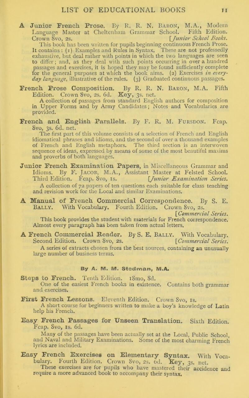 A Junior French Prose. By R. R. N. Baron, M.A., Modern Language Master at Cheltenham Grammar School. Fifth Edition. Crown 8vo, 2s. [Junior School Books. This book has been written for pupils beginning continuous French Prose. It contains : (r) Examples and Rules in Syntax. These are not professedly exhaustive, but deal rather with points in which the two languages are seen to differ; and, as they deal with such points occurring in over a hundred passages and exercises, it is hoped they may be found sufficiently complete for the general purposes at which the book aims. (2) Exercises in every- day language, illustrative of the rules. (3) Graduated continuous passages. French Prose Composition. By R. R. N. Baron, M.A. Fifth Edition. Crown 8vo, 2s. 6d. Key, 3s. net. A collection of passages from standard English authors for composition in Upper Forms and by Army Candidates; Notes and Vocabularies are provided. French and English Parallels. By F. R. M. Fursdon. Fcap. 8vo, 3s. 6d. net. The first part of this volume consists of a selection of French and English idiomatical phrases and idioms, and the second of over a thousand examples of French and English metaphors. The third section is an interwoven sequence of ideas, expressed by means of some of the most beautiful maxims and proverbs of both languages. Junior French Examination Papers, in Miscellaneous Grammar and Idioms. By F. Jacop, M.A., Assistant Master at Felsted School. Third Edition. Fcap. 8vo, is. [Junior Examination Series. A collection of 72 papers of ten questions each suitable for class teaching and revision work for the Local and similar Examinations. A Manual of French Commercial Correspondence. By S. E. Bally. With Vocabulary. Fourth Edition. Crown 8vo, 2s. [ Commercial Series. This book provides the student with materials for French coirespondence. Almost every paragraph has been taken from actual letters. A French Commercial Reader. By S. E. Bally. With Vocabulary. Second Edition. Crown 8vo, 2s. [ Commercial Series. A series of extracts chosen from the best sources, containing an unusually large number of business terms. By A. M. fifl. StecS roan, M.A. Steps to French. Tenth Edition. i8mo, 8d. One of the easiest French books in existence. Contains both grammar and exercises. First French Lessons. Eleventh Edition. Crown 8vo, is. A short course for beginners written to make a boy’s knowledge of Latin help his French. Easy French Passages for Unseen Translation. Sixth Edition. Fcap. Svo, is. 6d. Many of the passages have been actually set at the Local, Public School, and Naval and Military Examinations. Some of the most charming French lyrics are included. Easy French Exercises on Elementary Syntax. With Voca- bulary. Fourth Edition. Crown 8vo, 2s. 6d. Key, 3s. net. These exercises are for pupils who have mastered their accidence and require a more advanced book to accompany their syntax.