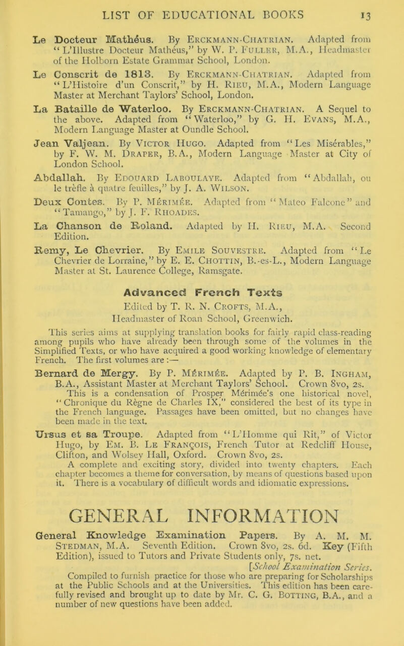 Le Docteur Matheus. By Erckmann-Ciiatrian. Adapted from “ L’lllustre Docteur Matheus,” by \V. P. Fuller, M.A., Headmaster of the Holborn Estate Grammar School, London. Le Conscrit de 1813. By Erckmann-Chatrian. Adapted from “ L’llistoire d’un Conscrit,” by H. Rieu, M.A., Modern Language Master at Merchant Taylors’ School, London. La Bataille de Waterloo. By Erckmann-Chatrian. A Sequel to the above. Adapted from “Waterloo,” by G. H. Evans, M.A., Modern Language Master at Oundle School. Jean Valjean. By Victor Hugo. Adapted from “ Les Miserables,” by 1'. W. M. Draper, B.A., Modern Language Master at City of London School. Abdallah. By Edouard Laboulaye. Adapted from “Abdallah, ou le trefle a quatre feuilles,” by J. A. Wilson. Deux Contes. By P. Mkrimke. Adapted from “Mateo Falcone” and “Tamango,” by J. F. Rhoades. La Chanson de Koland. Adapted by II. Rieu, M.A. Second Edition. Remy, Le Chevrier. By Emile Souvestre. Adapted from “ Le Chevrier de Lorraine,” by E. E. Chottin, B.-es-L., Modern Language Master at St. Laurence College, Ramsgate. Advanced French Texts Edited by T. R. N. Crofts, M.A., Headmaster of Roan School, Greenwich. This series aims at supplying translation books for fairly rapid class-reading among pupils who have already been through some of the volumes in the Simplified Texts, or who have acquired a good working knowledge of elementary French. The first volumes are:— Bernard de Mergy. By r. M£rim£e. Adapted by I’. B. Ingham, B.A., Assistant Master at Merchant Taylors’ School. Crown 8vo, 2s. This is a condensation of Prosper Mdrim^e's one historical novel, “ Chronique du Regne de Charles IX, considered the best of its type in the French language. Passages have been omitted, but no changes have been made in the text. Ursus et sa Troupe. Adapted from “LTIomme qui Rit,” of Victor Hugo, by Em. B. Le Francois, French Tutor at Redcliff House, Clifton, and Wolsey Hall, Oxford. Crown 8vo, 2s. A complete and exciting story, divided into twenty chapters. Each chapter becomes a theme for conversation, by means of questions based upon it. There is a vocabulary of difficult words and idiomatic expressions. GENERAL INFORMATION General Knowledge Examination Papers. By A. M. M. Stedman, M.A. Seventh Edition. Crown 8vo, 2s. 6d. Key (Fifth Edition), issued to Tutors and Private Students only, 7s. net. [School Examination Series. Compiled to furnish practice for those who are preparing for Scholarships at the Public Schools and at the Universities. This edition has been care- fully revised and brought up to date by Mr. C. G. Botting, B.A., and a number of new questions have been added.