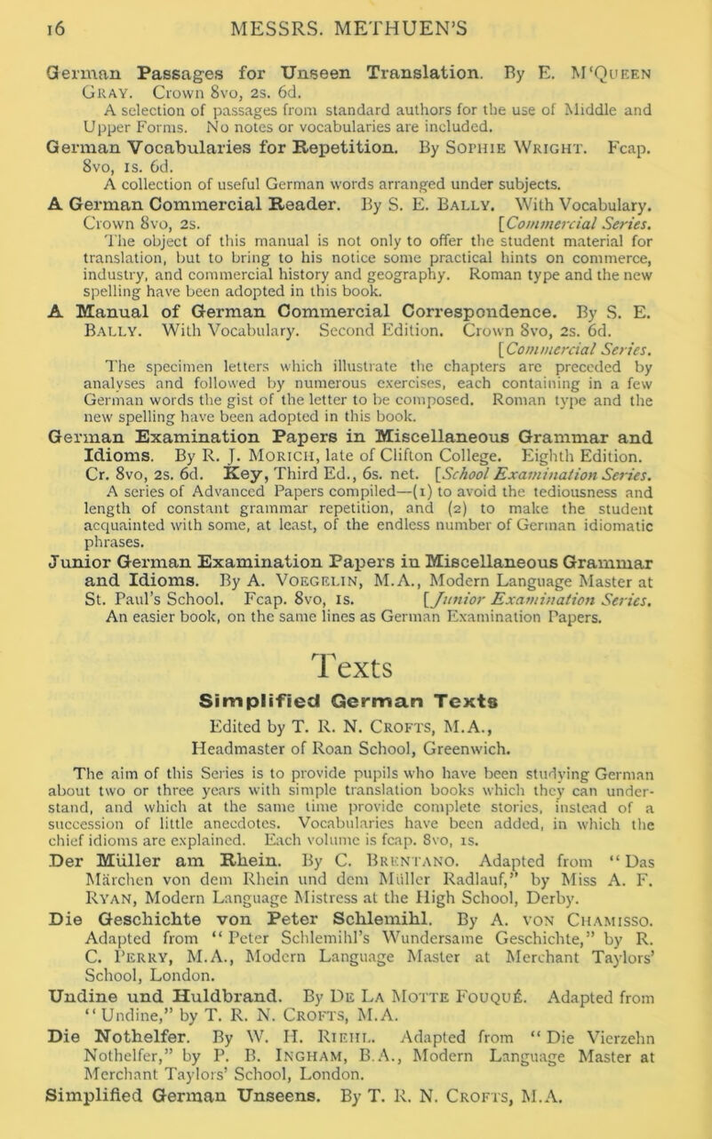 German Passages for Unseen Translation. By E. M‘Queen Gray. Crown 8vo, 2s. 6d. A selection of passages from standard authors for the use of Middle and Upper Forms. No notes or vocabularies are included. German Vocabularies for Repetition. By SorniE Wright. Fcap. 8vo, is. 6d. A collection of useful German words arranged under subjects. A German Commercial Reader. By S. E. Bally. With Vocabulary. Crown 8vo, 2s. \Commercial Series. The object of this manual is not only to offer the student material for translation, but to bring to his notice some practical hints on commerce, industry, and commercial history and geography. Roman type and the new spelling have been adopted in this book. A Manual of German Commercial Correspondence. By S. E. Bally. With Vocabulary. Second Edition. Crown 8vo, 2s. 6d. [Commercial Series. The specimen letters which illustrate the chapters are preceded by analyses and followed by numerous exercises, each containing in a few German words the gist of the letter to be composed. Roman type and the new spelling have been adopted in this book. German Examination Papers in Miscellaneous Grammar and Idioms. By R. J. Moricii, late of Clifton College. Eighth Edition. Cr. 8vo, 2s. 6d. Key) Third Ed., 6s. net. [School Examination Series. A series of Advanced Papers compiled—(i) to avoid the tediousness and length of constant grammar repetition, and (2) to make the student acquainted with some, at least, of the endless number of German idiomatic phrases. Junior German Examination Papers in Miscellaneous Grammar and Idioms. By A. Voegelin, M.A., Modern Language Master at St. Paul’s School. Fcap. 8vo, is. [Junior Examination Series. An easier book, on the same lines as German Examination Papers. T exts Simplified German Texts Edited by T. R. N. Crofts, M.A., Headmaster of Roan School, Greenwich. The aim of this Series is to provide pupils who have been studying German about two or three years with simple translation books which they can under- stand, and which at the same time provide complete stories, instead of a succession of little anecdotes. Vocabularies have been added, in which the chief idioms are explained. Each volume is fcap. 8vo, is. Der Muller am Rliein. By C. Brkntano. Adapted from “Das Marchen von dem Rhein und dem Muller Radlauf,” by Miss A. F. Ryan, Modern Language Mistress at the High School, Derby. Die Gescluchte von Peter Schlemihl. By A. von Chamisso. Adapted from “Peter Schlemihl’s Wundersame Geschichte,” by R. C. Perry, M.A., Modern Language Master at Merchant Taylors’ School, London. Undine und Huldbrand. By De La Motte FouquiL Adapted from “Undine,” by T. R. N. Crofts, M.A. Die Nothelfer. By W. H. RlEHL. Adapted from “ Die Vierzehn Nothelfer,” by P. B. Ingham, B.A., Modern Language Master at Merchant Taylors’ School, London. Simplified German Unseens. By T. R. N. Crofts, M.A.