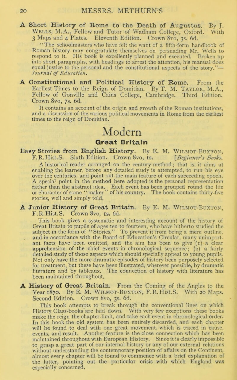 A Short History of Rome to the Death of Augustus. By T. Wells, M.A., Fellow and Tutor of Wadham College, Oxford. With 3 Maps and 4 Plates. Eleventh Edition. Crown 8vo, 3s. 6d. “The schoolmasters who have felt the want of a fifth-form handbook of Roman history may congratulate themselves on persuading Mr. Wells to respond to it. His book is excellently planned and executed. Broken up into short paragraphs, with headings to arrest the attention, his manual does equal justice to the personal and the constitutional aspects of the story.”— Journal of Education. A Constitutional and Political History of Rome. From the Earliest Times to the Reign of Domitian. By T. M. Tayi.or, M.A., Fellow of Gonville and Caius College, Cambridge. Third Edition. Crown 8vo, 7s. 6d. It contains an account of the origin and growth of the Roman institutions, and a discussion of the various political movements in Rome from the earliest times to the reign of Domitian. Modern Great Britain Easy Stories from English History. By E. M. Wilmot-Buxton, F.R.FIist.S. Sixth Edition. Crown 8vo, is. [Beginner's Books. A historical reader arranged on the century method; that is, it aims at enabling the learner, before any detailed study is attempted, to run his eye over the centuries, and point out the main feature of each succeeding epoch. A special point in the method here adopted is the personal representation rather than the abstract idea. Each event has been grouped round the life or character of some “ maker ” of his country. The book contains thirty-five stories, well and simply told. A Junior History of Great Britain. By E. M. Wilmot-Buxton, F.R.Hist.S. Crown 8vo, is. 6d. This book gives a systematic and interesting account of the history of Great Britain to pupils of ages ten to fourteen, who have hitherto studied the subject in the form of “ Stories.” To prevent it from being a mere outline, and in accordance with the Board of Education's Circular, many unimport- ant facts have been omitted, and the aim has been to give (1) a clear apprehension of the chief events in chronological sequence; (2) a fairly detailed study of those aspects which should specially appeal to young pupils. Not only have the more dramatic episodes of history been purposely selected for treatment, but these have been illustrated, wherever possible, by dramatic literature and by tableaux. The connection of history with literature has been maintained throughout. A History of Great Britain. From the Coming of the Angles to the Year 1870. By E. M. Wilmot-Buxton, F.R.Hist.S. With 20 Maps. Second Edition. Crown 8vo, 3s. 6d. This book attempts to break through the conventional lines on which History Class-books are laid down. With very few exceptions these books make the reign the chapter-limit, and take each event in chronological order. In this book the old system has been entirely discarded, and each chapter will be found to deal with one great movement, which is traced in cause, events, and result. Another feature is the close connection which has been maintained throughout with European History. Since it is clearly impossible to grasp a great part of our internal history or any of our external relations without understanding the contemporary position of affairs on the Continent, almost every chapter will be found to commence with a brief explanation of the latter, pointing out the particular crisis with which England was especially concerned.