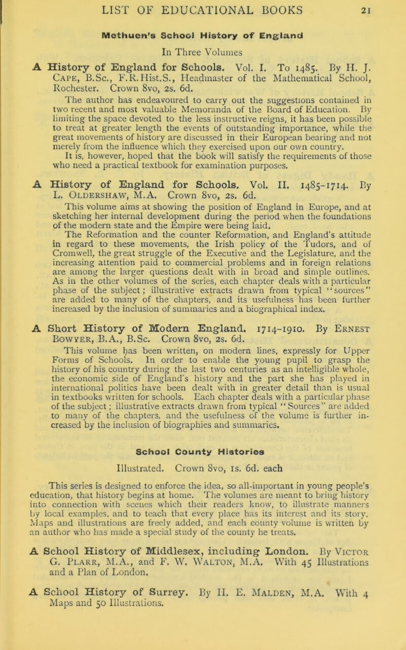 Methuen’s School History of England In Three Volumes A History of England for Schools. Vol. I. To 1485. By II. J. Cape, B.Sc., F.R.Hist.S., Headmaster of the Mathematical School, Rochester. Crown 8vo, 2s. 6d. The author has endeavoured to carry out the suggestions contained in two recent and most valuable Memoranda of the Board of Education. By limiting the space devoted to the less instructive reigns, it has been possible to treat at greater length the events of outstanding importance, while the great movements of history are discussed in their European bearing and not merely from the influence which they exercised upon our own country. It is, however, hoped that the book will satisfy the requirements of those who need a practical textbook for examination purposes. A History of England for Schools. Vol. II. 1485-1714. By L. Oldershaw, M.A. Crown 8vo, 2s. 6d. This volume aims at showing the position of England in Europe, and at sketching her internal development during the period when the foundations of the modern state and the Empire were being laid. The Reformation and the counter Reformation, and England’s attitude in regard to these movements, the Irish policy of the Tudors, and of Cromwell, the great struggle of the Executive and the Legislature, and the increasing attention paid to commercial problems and in foreign relations are among the larger questions dealt with in broad and simple outlines. As in the other volumes of the series, each chapter deals with a particular phase of the subject; illustrative extracts drawn from typical “sources” are added to many of the chapters, and its usefulness has been further increased by the inclusion of summaries and a biographical index. A Short History of Modern England. 1714-1910. By Ernest Bowyer, B.A., B.Sc. Crown 8vo, 2s. 6d. This volume has been written, on modern lines, expressly for Upper Forms of Schools. In order to enable the young pupil to grasp the history of his country during the last two centuries as an intelligible whole, the economic side of England's history and the part she has played in international politics have been dealt with in greater detail than is usual in textbooks written for schools. Each chapter deals with a particular phase of the subject; illustrative extracts drawn from typical “ Sources” are added to many of the chapters, and the usefulness of the volume is further in- creased by the inclusion of biographies and summaries. School County Histories Illustrated. Crown 8vo, is. 6d. each This series is designed to enforce the idea, so all-important in young people’s education, that history begins at home. The volumes are meant to bring history into connection with scenes which their readers know, to illustrate manners by local examples, and to teach that every place has its interest and its story. Maps and illustrations are freely added, and each county volume is written by an author who has made a special study of the county he treats. A School History of Middlesex, including London. By Victor G. Plarr, M.A., and F. W. Walton, M.A. With 45 Illustrations and a Plan of London. A School History of Surrey. By II. E. Malden, M.A. With 4 Maps and 50 Illustrations.