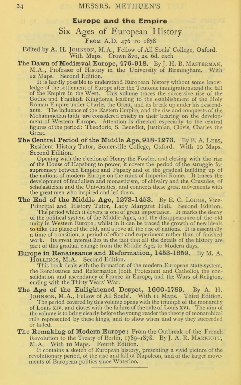 Europe and the Empire Six Ages of European History From A.D. 476 to 1878 Edited by A. H. Johnson, M.A., Fellow of All Souls’ College, Oxford. With Maps. Crown 8vo, 2s. 6d. each The Dawn of Medieeval Europe, 476-918. By J. H. B. Masterman, M.A., Professor of History in the University of Birmingham. With 12 Maps. Second Edition. It is hardly possible to understand European history without some know- ledge of the settlement of Europe after the Teutonic immigrations and the fall of the Empire in the West. This volume traces the successive rise of the Gothic and Frankish Kingdoms, leading to the establishment of the Holy Roman Empire under Charles the Great, and its break up under his descend- ants. The influence of the Eastern Empire, and the rise and conquests of the Mohammedan faith, are considered chiefly in their bearing on the develop- ment of Western Europe. Attention is directed especially to the central figures of the period: Theodoric, S. Benedict, Justinian, Clovis, Charles the Great. The Central Period of the Middle Age, 918-1273. By B. A. Lees, Resident History Tutor, Somerville College, Oxford. With 10 Maps. Second Edition. Opening with the election of Henry the Fowler, and closing with the rise of the House of Hapsburg to power, it covers the period of the struggle fcr supremacy between Empire and Papacy and of the gradual building up of the nations of modern Europe on the ruins of Imperial Rome. It traces the development of feudalism and monasticism, of chivalry and the Crusades, of scholasticism and the Universities, and connects these great movements with the great men who inspired and led them. The End of the Middle Age, 1273-1453. By E. C. Lodge, Vice- Principal and History Tutor, Lady Margaret Hall. Second Edition. The period which it covers is one of great importance. It marks the decay of the political system of the Middle Ages, and the disappearance of the old unity in Western Europe ; whilst in it can be traced the growth of new ideals to take the place of the old, and above all the rise of nations. It is essentially a time of transition, a period of effort and experiment rather than of finished work. Its great interest lies in the fact that all the details of the history are part of this gradual change from the Middle Ages to Modern days. Europe in Renaissance and Reformation, 1453-1659. By M. A. IIollings, M.A. Second Edition. This book deals with the formation of the modern European state-system, the Renaissance and Reformation (both Protestant and Catholic), the con- solidation and ascendancy of France in Europe, and the Wars of Religion, ending with the Thirty Years' War. The Age of the Enlightened Despot, 1660-1789. By A. II, Johnson, M.A., Fellow of All Souls’. With n Maps. Third Edition. The period covered by this volume opens with the triumph of the monarchy of Louis xiv. and closes with the failure of the rule of Louis XVI. The aim of the volume is to bring clearly before the young reader the theory of monarchical rule represented by these kings, and to show when and why they succeeded or failed. The Remaking of Modern Europe: From the Outbreak of the French Revolution to the Treaty of Berlin, 1789-1878. ByJ. A. R. Marriott, M.A. With 10 Maps. Fourth Edition. It contains a sketch of European history, presenting a vivid picture of the revolutionary period, of the rise and fall of Napoleon, and of the larger move- ments of European politics since Waterloo.