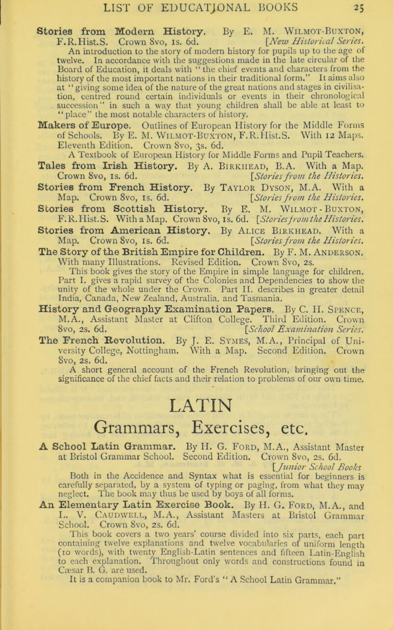 Stories from Modern History. By E. M. Wilmot-Buxton, F.R.Hist.S. Crown 8vo, is. 6d. [New Historical Series. An introduction to the story of modem history for pupils up to the age of twelve. In accordance with the suggestions made in the late circular of the Board of Education, it deals with “ the chief events and characters from the history of the most important nations in their traditional form.” It aims also at “giving some idea of the nature of the great nations and stages in civilisa- tion, centred round certain individuals or events in their chronological succession” in such a way that young children shall be able at least to ‘ ‘ place ” the most notable characters of history. Makers of Europe. Outlines of European History for the Middle Forms of Schools. By E. M. Wilmot-Buxton, F.R.lIist.S. With 12 Maps. Eleventh Edition. Crown 8vo, 3s. 6d. A Textbook of European History for Middle Forms and Pupil Teachers. Tales from Irish History. By A. Birkhead, B.A. With a Map. Crown 8vo, is. 6d. [Storiesfrom the Histories. Stories from French History. By Taylor Dyson, M.A. With a Map. Crown 8vo, is. 6d. [Stories from the Histories. Stories from Scottish History. By E. M. Wilmot-Buxton, F.R.Hist.S. With a Map. Crown 8vo, is. 6d. [Storiesfrom the Histories. Stories from American History. By Alice Birkhead. With a Map. Crown 8vo, is. 6d. [Stories from the Histories. The Story of the British Empire for Children. By F. M. Anderson. With many Illustrations. Revised Edition. Crown 8vo, 2s. This book gives the story of the Empire in simple language for children. Part I. gives a rapid survey of the Colonies and Dependencies to show the unity of the whole under the Crown. Part II. describes in greater detail India, Canada, New Zealand, Australia, and Tasmania. History and Geography Examination Papers. By C. II. Spence, M.A., Assistant Master at Clifton College. Third Edition. Crown 8vo, 2s. 6d. [School Examination Series. The French Revolution. By J. E. Symes, M.A., Principal of Uni- versity College, Nottingham. With a Map. Second Edition. Crown 8vo, 2s. 6d. A short general account of the French Revolution, bringing out the significance of the chief facts and their relation to problems of our own time. LATIN Grammars, Exercises, etc. A School Latin Grammar. By H. G. Ford, M.A., Assistant Master at Bristol Grammar School. Second Edition. Crown 8vo, 2s. 6d. [funior School Boohs Both in the Accidence and Syntax what is essential for beginners is carefully separated, by a system of typing or paging, from what they may neglect. The book may thus be used by boys of all forms. An Elementary Latin Exercise Book. By H. G. Ford, M.A., and L. V. Caudwell, M.A., Assistant Masters at Bristol Grammar School. Crown 8vo, 2s. 6d. This book covers a two years’ course divided into six parts, each part containing twelve explanations and twelve vocabularies of uniform length (10 words), with twenty English-Latin sentences and fifteen Latin-English to each explanation. Throughout only words and constructions found in Caesar B. G. are used. It is a companion book to Mr. Ford’s “ A School Latin Grammar.