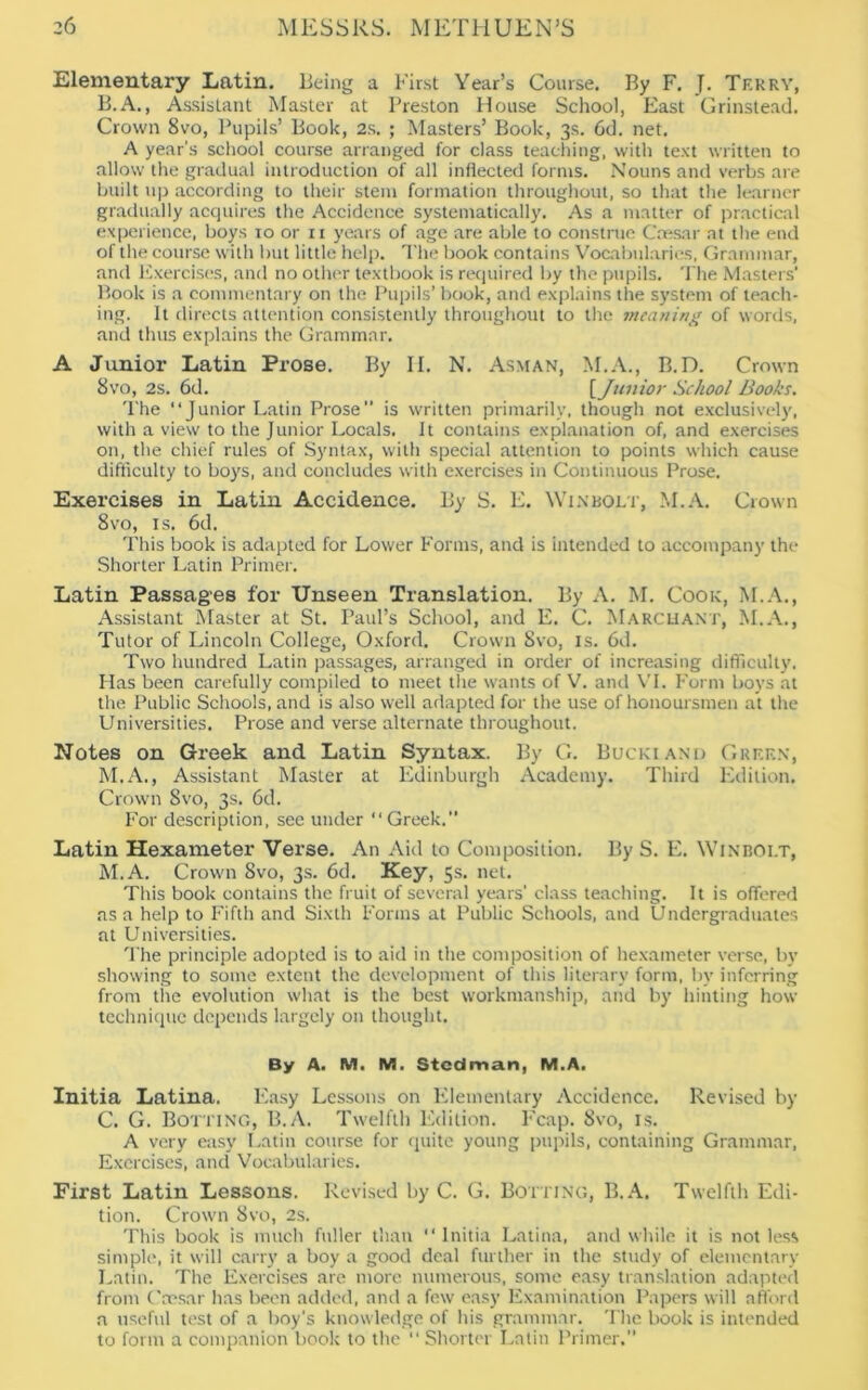 Elementary Latin. Being a First Year’s Course. By F. J. Tf.kry, B. A., Assistant Master at Preston House School, East Grinstead. Crown 8vo, Pupils’ Book, 2s. ; Masters’ Book, 3s. 6d. net. A year’s school course arranged for class teaching, with text written to allow the gradual introduction of all inflected forms. Nouns and verbs are built up according to their stem formation throughout, so that the learner gradually acquires the Accidence systematically. As a matter of practical experience, boys 10 or 11 years of age are able to construe Caesar at the end of the course with but little help. The book contains Vocabularies, Grammar, and Exercises, and no other textbook is required by the pupils. The Masters' Book is a commentary on the Pupils’ book, and explains the system of teach- ing. It directs attention consistently throughout to the meaning of words, and thus explains the Grammar. A Junior Latin Prose. By II. N. Asman, M.A., B.D. Crown 8vo, 2s. 6d. \J1111ior School Books. The “Junior Latin Prose” is written primarily, though not exclusively, with a view to the Junior Locals. It contains explanation of, and exercises on, the chief rules of Syntax, with special attention to points which cause difficulty to boys, and concludes with exercises in Continuous Prose. Exercises in Latin Accidence. By S. E. NVinbolt, M.A. Crown 8vo, is. 6d. This book is adapted for Lower Forms, and is intended to accompany the Shorter Latin Primer. Latin Passages for Unseen Translation. By A. M. Cook, M.A., Assistant Master at St. Paul’s School, and E. C. Marchant, M.A., Tutor of Lincoln College, Oxford. Crown 8vo, is. 6d. Two hundred Latin passages, arranged in order of increasing difficulty. Has been carefully compiled to meet the wants of V. and VI. Form boys at the Public Schools, and is also well adapted for the use of honoursmen at the Universities. Prose and verse alternate throughout. Notes on Greek and Latin Syntax. By G. Buckiand Green, M.A., Assistant Master at Edinburgh Academy. Third Edition. Crown Svo, 3s. 6d. For description, see under “ Greek.” Latin Hexameter Verse. An Aid to Composition. By S. E. Winbolt, M.A. Crown Svo, 3s. 6d. Key, 5s. net. This book contains the fruit of several years’ class teaching. It is offered as a help to Fifth and Sixth Forms at Public Schools, and Undergraduates at Universities. The principle adopted is to aid in the composition of hexameter verse, by showing to some extent the development of this literary form, by inferring from the evolution what is the best workmanship, and by hinting how technique depends largely on thought. By A. M. M. Stcdman, M.A. Initia Latina. Easy Lessons on Elementary Accidence. Revised by C. G. Botting, B.A. Twelfth Edition. Fcap. 8vo, is. A very easy Latin course for quite young pupils, containing Grammar, Exercises, and Vocabularies. First Latin Lessons. Revised by C. G. Botting, B.A. Twelfth Edi- tion. Crown Svo, 2s. This book is much fuller than “Initia Latina, and while it is not less simple, it will carry a boy a good deal further in the study of elementary Latin. The Exercises are more numerous, some easy translation adapted from Caesar has been added, and a few easy Examination Papers will afford a useful test of a boy’s knowledge of his grammar. The book is intended to form a companion book to the “ Shorter Latin Primer.