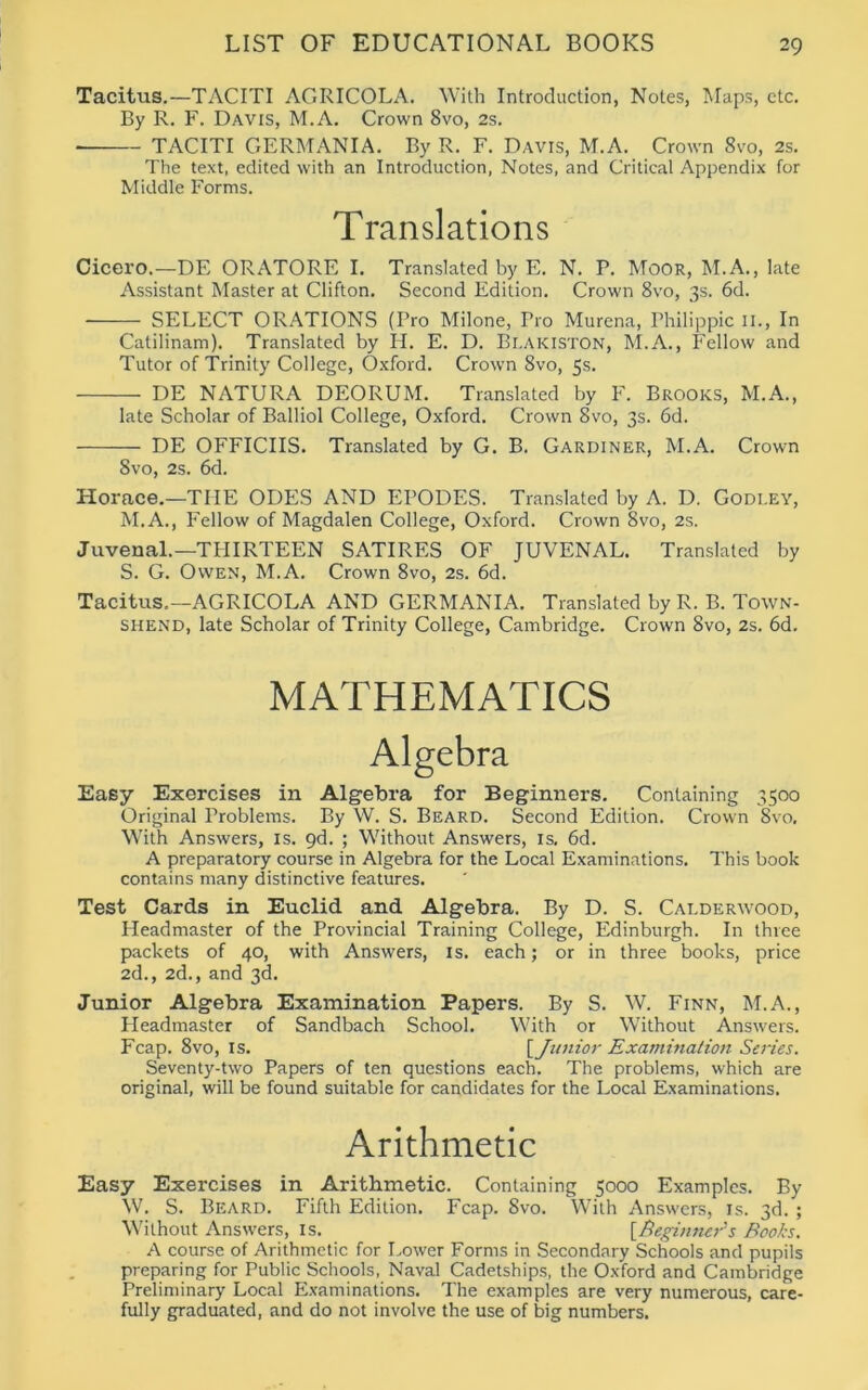 Tacitus.—TACITI AGRICOLA. With Introduction, Notes, Maps, etc. By R. F. Davis, M.A. Crown 8vo, 2s. TACITI GERMANIA. By R. F. Davis, M.A. Crown 8vo, 2s. The text, edited with an Introduction, Notes, and Critical Appendix for Middle Forms. Translations Cicero.—DE ORATORE I. Translated by E. N. P. Moor, M.A., late Assistant Master at Clifton. Second Edition. Crown 8vo, 3s. 6d. SELECT ORATIONS (Pro Milone, Tro Murena, Philippic II., In Catilinam). Translated by H. E. D. Blakiston, M.A., Fellow and Tutor of Trinity College, Oxford. Crown 8vo, 5s. DE NATURA DEORUM. Translated by F. Brooks, M.A., late Scholar of Balliol College, Oxford. Crown 8vo, 3s. 6d. DE OFFICIIS. Translated by G. B. Gardiner, M.A. Crown 8vo, 2s. 6d. Horace.—THE ODES AND EPODES. Translated by A. D. Godley, M.A., Fellow of Magdalen College, Oxford. Crown 8vo, 2s. Juvenal.—THIRTEEN SATIRES OF JUVENAL. Translated by S. G. Owen, M.A. Crown 8vo, 2s. 6d. Tacitus.—AGRICOLA AND GERMANIA. Translated by R. B. Town- shend, late Scholar of Trinity College, Cambridge. Crown 8vo, 2s. 6d. MATHEMATICS Algebra Easy Exercises in Algebra for Beginners. Containing 3500 Original Problems. By W. S. Beard. Second Edition. Crown 8vo. With Answers, is. 9d. ; Without Answers, is. 6d. A preparatory course in Algebra for the Local Examinations. This book contains many distinctive features. Test Cards in Euclid and Algebra. By D. S. Calderwood, Headmaster of the Provincial Training College, Edinburgh. In three packets of 40, with Answers, is. each; or in three books, price 2d., 2d., and 3d. Junior Algebra Examination Papers. By S. W. Finn, M.A., Fleadmaster of Sandbach School. With or Without Answers. Fcap. 8vo, is. [Junior Examination Series. Seventy-two Papers of ten questions each. The problems, which are original, will be found suitable for candidates for the Local Examinations. Arithmetic Easy Exercises in Arithmetic. Containing 5000 Examples. By W. S. Beard. Fifth Edition. Fcap. 8vo. With Answers, is. 3d. ; Without Answers, is. [Beginner's Books. A course of Arithmetic for Lower Forms in Secondary Schools and pupils preparing for Public Schools, Naval Cadetships, the Oxford and Cambridge Preliminary Local Examinations. The examples are very numerous, care- fully graduated, and do not involve the use of big numbers.