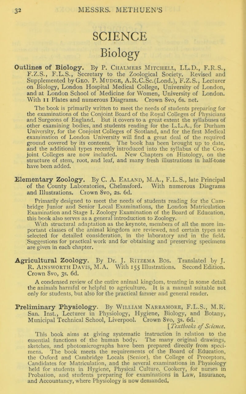 SCIENCE Outlines of Biology. By P. Chalmers Mitchell, LL.D., F.R.S., F.Z.S., F.L.S., Secretary to the Zoological Society. Revised and Supplemented byGEO. P. Mudge, A.R.C.Sc.(Lond.), F.Z.S., Lecturer on Biology, London Hospital Medical College, University of London, and at London School of Medicine for Women, University of London. With 11 Plates and numerous Diagrams. Crown 8vo, 6s. net. The book is primarily written to meet the needs of students preparing for the examinations of the Conjoint Board of the Royal Colleges of Physicians and Surgeons of England. But it covers to a great extent the syllabuses of other examining bodies, and students reading for the L.L.A., for Durham University, for the Conjoint Colleges of Scotland, and for the first Medical examination of London University will find a great deal of the required ground covered by its contents. The book has been brought up to date, and the additional types recently introduced into the syllabus of the Con- joint Colleges are now included. New Chapters on Histology, on the structure of stem, root, and leaf, and many fresh illustrations in half-tone have been added. Elementary Zoology. By C. A. Ealand, M.A., F.L.S., late Principal of the County Laboratories, Chelmsford. With numerous Diagrams and Illustrations. Crown 8vo, 2s. 6d. Primarily designed to meet the needs of students reading for the Cam- bridge Junior and Senior Local Examinations, the London Matriculation Examination and Stage I. Zoology Examination of the Board of Education, this book also serves as a general introduction to Zoology. With structural adaptation as the keynote, members of all the more im- portant classes of the animal kingdom are reviewed, and certain types are selected for detailed consideration, in the laboratory and in the field. Suggestions for practical work and for obtaining and preserving specimens are given in each chapter. Agricultural Zoology. By Dr. J. Ritzema Bos. Translated by J. R. Ainsworth Davis, M. A. With 155 Illustrations. Second Edition. Crown 8vo, 3s. 6d. A condensed review of the entire animal kingdom, treating in some detail the animals harmful or helpful to agriculture. It is a manual suitable not only for students, but also for the practical farmer and general reader. Preliminary Physiology. By William Narramore, F.L.S., M.R. San. Inst., Lecturer in Physiology, Hygiene, Biology, and Botany, Municipal Technical School, Liverpool. Crown 8vo, 3s. 6d. [ Textbooks of Science. This book aims at giving systematic instruction in relation to the essential functions of the human body. The many original drawings, sketches, and photomicrographs have been prepared directly from speci- mens. The book meets the requirements of the Board of Education, the Oxford and Cambridge Locals (Senior), the College of Preceptors, Candidates for Matriculation, and the several examinations in Physiology held for students in Hygiene, Physical Culture, Cookery, for nurses in Probation, and students preparing for examinations in Law, Insurance, and Accountancy, where Physiology is now demanded.