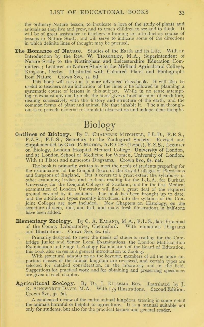 the ordinary Nature lesson, to inculcate a love of the study of plants and animals as they live and grow, and to teach children to see and to think. It will be of great assistance to teachers in framing an introductory course of lessons in Nature Study, and will serve to indicate some of the directions in which definite lines of thought may be pursued. The Romance of Nature. Studies of the Earth and its Life. With an Introduction by the Rev. W. Thornley, M.A., Superintendent of Nature Study to the Nottingham and Leicestershire Education Com- mittees; Lecturer on Nature Study in the Midland Agricultural College, Kingston, Derby. Illustrated with Coloured Plates and Photographs from Nature. Crown 8vo, is. 6d. This book will serve as a more advanced class-book. It will also be useful to teachers as an indication of the lines to be followed in planning a systematic course of lessons in this subject. While in no sense attempt- ing to exhaust any one branch, the book gives a brief account of earth-lore, dealing successively with the history and structure of the earth, and the common forms of plant and animal life that inhabit it. The aim through- out is to provide material to stimulate observation and independent thought. Biology Outlines of Biology. By 1\ Chalmers Mitchell, LL.D., F.R.S., F.Z.S., F.L.S., Secretary to the Zoological Society. Revised and Supplemented by Geo. P. Mudge, A.R.C.Sc.(Lond.), F.Z.S., Lecturer on Biology, London Hospital Medical College, University of London, and at London School of Medicine for Women, University of London. With 11 Plates and numerous Diagrams. Crown 8vo, 6s. net. The book is primarily written to meet the needs of students preparing for the examinations of the Conjoint Board of the Royal Colleges of Physicians and Surgeons of England. But it covers to a great extent the syllabuses of other examining bodies, and students reading for the L.L.A., for Durham University, for the Conjoint Colleges of Scotland, and for the first Medical examination of London University will find a great deal of the required ground covered by its contents. The book has been brought up to date, and the additional types recently introduced into the syllabus of the Con- joint Colleges are now included. New Chapters on Histology, on the structure of stem, root, and leaf, and t'nany fresh illustrations in half-tone have been added. Elementary Zoology. By C. A. Ealand, M.A., F.L.S., late Principal of the County Laboratories, Chelmsford. With numerous Diagrams and Illustrations. Crown 8vo, 2s. 6d. Primarily designed to meet the needs of students reading for the Cam- bridge Junior and Senior Local Examinations, the London Matriculation Examination and Stage I. Zoology Examination of the Board of Education, this book also serves as a general introduction to Zoology. With structural adaptation as the keynote, members of all the more im- portant classes of the animal kingdom are reviewed, and certain types are selected for detailed consideration, in the laboratory and in the field. Suggestions for practical work and for obtaining and preserving specimens are given in each chapter. Agricultural Zoology. By Dr. J. Ritzema Bos. Translated by J. R. Ainsworth Davis, M.A. With 155 Illustrations. Second Edition. Crown 8vo, 3s. 6d. A condensed review of the entire animal kingdom, treating in some detail the animals harmful or helpful to agriculture. It is a manual suitable not only for students, but also for the practical farmer and general reader.