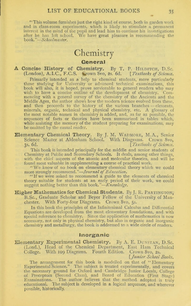 '1 This volume furnishes just the right kind of course, both in garden work and in class-room experiments, which is likely to stimulate a permanent interest in the mind of the pupil and lead him to continue his investigations after he has left school. We have great pleasure in recommending the book.' ’—Schoolmaster. A Concise History of Chemistry. By T. P. Hilditch, D.Sc. (London), A.I.C., F.C.S. fcrown 8vo, 2s. 6d. [ Textbooks of Science. Primarily intended as a help to chemical students, more particularly those studying for University or advanced technical examinations, this book will also, it is hoped, prove serviceable to general readers who may wish to have a concise outline of the development of chemistry. Com- mencing with a general survey of the chemistry of the Ancients and the Middle Ages, the author shows how the modern science evolved from these, and then proceeds to the history of the various branches—elements, minerals, organic, technical and physical chemistry, etc. A glossary of the most notable names in chemistry is added, and, as far as possible, the sequences of facts or theories have been summarized in tables which, while assisting the memory of the student preparing for examinations, may be omitted by the casual reader. Elementary Chemical Theory. By J. M. Wadmore, M.A., Senior Science Master at Aldenham School. With Diagrams. Crown 8vo, 3s. 6d. [ Textbooks of Science. This book is intended principally for the middle and senior students of Chemistry at Public and Secondary Schools. It deals, among other things, with the chief aspects of the atomic and molecular theories, and will be found most valuable in supplementing a course of practical work. “We know of no book on elementary chemical theory which we could more strongly recommend.—Journal of Education. “ If we were asked to recommend a guide to the elements of chemical theory suitable for students at an early period of their work, we could suggest nothing better than this book.”—Knowledge. Higher Mathematics for Chemical Students. ByJ. R. Partington, B.Sc., Graduate Scholar and Beyer Fellow of the University of Man- chester. With Forty-four Diagrams. Crown 8vo, 5s. In this book the principles of the Infinitesimal Calculus and Differential Equations are developed from the most elementary foundations, and with special reference to chemistry. Since the application of mathematics is now necessary, not only in physical chemistry, but also in organic and inorganic chemistry and metallurgy, the book is addressed to a wide circle of readers. Elementary Experimental Chemistry. By A. E. Dunstan, D.Sc. (Lond.), Head of the Chemical Department, East Ham Technical College. With 109 Diagrams. Fourth Edition. Crown 8vo, 2s. The arrangement for this book is modelled on that of “Elementary Experimental Science.” The subject is treated experimentally, and covers the necessary ground for Oxford and Cambridge Junior Locals, College of Preceptors (Second Class), and Board of Education (First Stage) Examinations. The author believes that the method, adopted is truly educational. The subject is developed in a logical sequence, and wherever possible, historically. General Inorganic [Junior School Books.