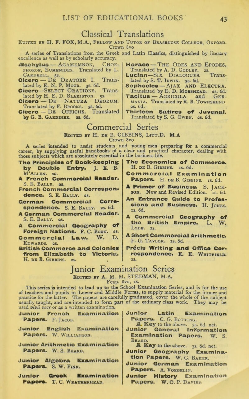 Classical Translations Edited by H. F. FOX, M.A., Fellow and Tutor of Brasenose College, Oxford. Crown Svo A series of Translations from the Greek and Latin Classics, distinguished by literary excellence as well as by scholarly accuracy. /Eschylus — Agamemnon, Choe- phoroe, Eumenides. Translated by L. Campbell. 5s. Cicero — De Oratore I. Trans- lated by E. N. P. Moor. 3s. 6d. Cicero—Select Orations. Trans- lated by H. E. D. Blakiston. 5s. Cicero — De Natura Deorum. Translated by F. Brooks. 3s. 6d. Cicero — De Officiis. Translated by G. B. Gardiner, as. 6d. Horace — The Odes and Epodes. Translated by A. D. Godley. 2s. Lucian—Six Dialogues. Trans- lated by S. T. Irwin. 3s. 6d. Sophocles — Ajax and Electra. Translated by E. D. Morshead. 2s. 6d. Tacitus — Agricola and Ger- mania. Translated by R. B. Townshend 2s. 6d. Thirteen Satires of Juvenal. Translated by S. G. Owen. 2s. 6d. Commercial Series Edited by H. de B. GIBBINS, Litt.D. M.A Crown 8vo A series intended to assist students and young men preparing for a commercial career, by supplying useful handbooks of a clear and practical character, dealing with those subjects which are absolutely essential in the business life. The Principles of Book-keeping by Double Entry. J. E. B. M ‘Allen, as. A French Commercial Reader. S. E. Bally, as. French Commercial Correspon- dence. S. E. Bally, as. German Commercial Corre- spondence. S. E. Bally, as. 6d. A German Commercial Reader. S. E. Bally. 2s. A Commercial Geography of Foreign Nations. F. C. Boon. 2s. Commercial Law. W. D. Edwards. 2s. British Commerce and Colonies from Elizabeth to Victoria. H. DE B. GlBBINS. 2S. The Economics of Commerce. H. de B. Gibbins. is. 6d. Commercial Examination Papers. H. de B. Gibbins. is. 6d. A Primer of Business. S. Jack- son. New and Revised Edition, is. 6d. An Entrance Guide to Profes- sions and Business. H. Jones, is. 6d. A Commercial Geography of the British Empire. L. W. LyDE. 2S. A Short Commercial Arithmetic. F. G. Taylor, is. 6d. Precis Writing and Office Cor- respondence. E. E. Whitfield. 2S. Junior Examination Series Edited by A. M. M. STEDMAN, M.A. Fcap. 8vo, is. This series is intended to lead up to the School Examination Series, and is for the use of teachers and pupils in Lower and Middle Forms, to supply material for the former and practice for the latter. The papers are carefully graduated, cover the whole of the subject usually taught, and are intended to form part of the ordinary class work. They may be used viva voce or as a written examination. Junior French Examination Papers. F. Jacob. Junior English Examination Papers. W. Williamson. Junior Arithmetic Examination Papers. W. S. Beard. Junior Algebra Examination Papers. S. W. Finn. Junior Grook Examination Papers. T. G Weathsrhead. Junior Latin Examination Papers. C. G. Botting. A Key to the above. 3s. 6d. net. Junior General Information Examination Papers. W. S. Beard. A Key to the above. 3s. 6d. net. Junior Geography Examina- tion Papers. W. G. Baker. Junior German Examination Papers. A. Vokgelin. Junior History Examination Papers. W. O. P. Davies.