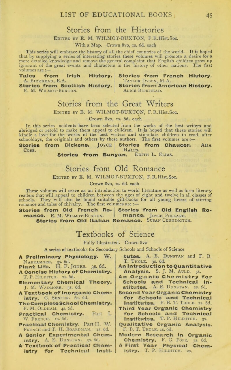 Stories from the Histories Edited by E. M. WILMOT-BUXTON, F.R.Hist.Soc. With a Map. Crown 8vo, is. 6d. each This series will embrace the history of all the chief countries of the world. It is hoped that by supplying a series of interesting stories these volumes will promote a desire for a more detailed knowledge and remove the general complaint that English children grow up ignorant of the great events and characters in the history of other nations. The first volumes are:— Tales from Irish History. A. Birkhead, B.A. Stories from Scottish History. E. M. Wilmot-Buxton. Stories from French History. Taylor Dyson, M.A. Stories from American History. Alice Birkhead. Stories from the Great Writers Edited by E. M. WILMOT-BUXTON, F.R.Hist.Soc. Crown 8vo, is. 6d. each In this series ncidents have been selected from the works of the best writers and abridged or retold to make them appeal to children. It is hoped that these stories will kindle a love for the works of the best writers and stimulate children to read, after schooldays, the originals and others by these authors. The first volumes are :— Stories from Dickens. Joyce | Stories from Chaucer. Ada Cobb. I Hales. Stories from Bunyan. Edith L. Elias. Stories from Old Romance Edited by E. M. WILMOT-BUXTON, F.R.Hist.Soc. Crown 8vo, is. 6d. each These volumes will serve as an introduction to world literature as well as form literary readers that will appeal to children between the ages of eight and twelve in all classes of schools. They will also be found suitable gift-books for all young lovers of stirring romance and tales of chivalry. The first volumes are :— Stories from Old French Ro- j Stories from Old English Ro- mance. E. M. Wilmot-Buxton. I mance. Joyce Pollard. Stories from Old Italian Romance. Susan Cunnington. Textbooks of Science Fully Illustrated. Crown 8vo A series of textbooks for Secondary Schools and Schools of Science A Preliminary Physiology. W. Narkamore. 3s. 6d. Plant Life. H. F. Jones. 3s. 6d. A Concise History of Chemistry. T. P. Hilditch. zs. 6d. Elementary Chemical Theory. J. M. Wadmore. 3s. 6d. A Textbook of Inorganic Chem- istry. G. Senter. 6s. 6d. TbeCompleteSchool Chemistry. F. M. Oldham. 4s. 6d. Practical Chemistry. Part I. W. French, is. 6d. Practical Chemistry. Part II. W. French and T. H. Boardman. is. 6d. A Senior Experimental Chem- istry. A. E. Dunstan. 3s. 6d. A Textbook of Practical Chem- istry for Technical Insti- tutes. A. E. Dunstan and F. B. T. Thole. 3s. 6d. An Introduction to Quantitative Analysis. S. J. M. Auld. 5s. An Organic Chemistry for Schools and Technical In- stitutes. A. E. Dunstan. 2s. 6d. Second Year Organic Chemistry for Schools and Technical Institutes. F. B. T. Thole. 2s. 6d. Third Year Organic Chemistry for Schools and Technical Institutes. T. P. Hii.ditch. 3s. Qualitative Organic Analysis. F. B. T. Thole, is. 6d. Modern Research in Organic Chemistry. F. G. Pope. 7s. 6d. A First Year Physical Chem- istry. T. P. Hilditch. 2s.