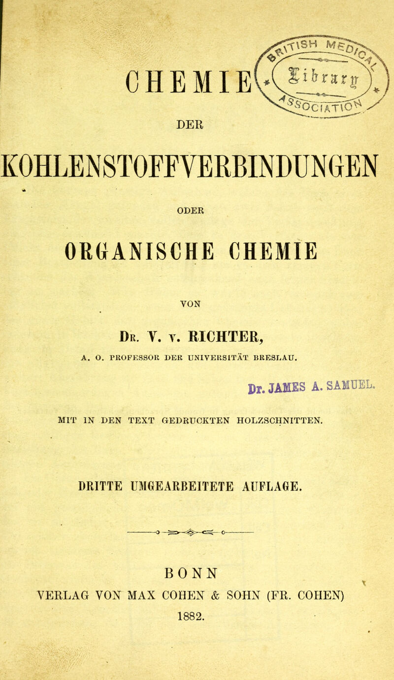 DER K0HLEN8T0FFVERBINDÜNGEN ODER ORGANISCHE CHEMIE VON Dr. V. V. RICHTER, A. O. PROPESSOK DER UNIVERSITÄT BRESLAU. Pr. JAMES A. SAMUEL. MIT IN DEN TEXT GEDRUCKTEN HOLZSCHNITTEN. DRITTE UMGEARBEITETE AUFLAGE. BONN VERLAG VON MAX COHEN & SOHN (FR. COHEN) 1882. t