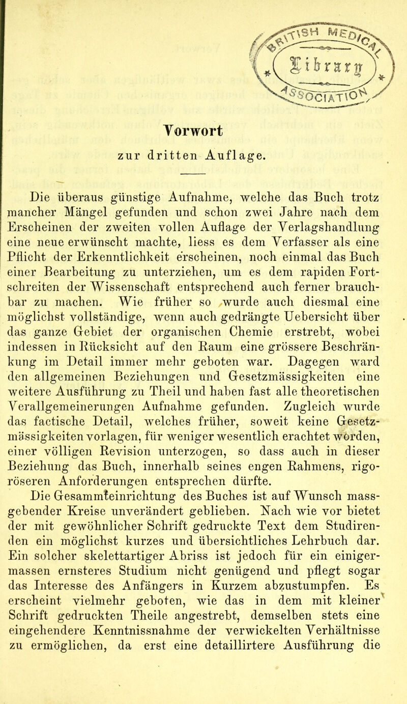 Vorwort zur dritten Auflage. Die überaus günstige Aufnahme, welche das Buch trotz mancher Mängel gefunden und schon zwei Jahre nach dem Erscheinen der zweiten vollen Auflage der Yerlagshandlimg eine neue erwünscht machte, liess es dem Verfasser als eine Pflicht der Erkenntlichkeit erscheinen, noch einmal das Buch einer Bearbeitung zu unterziehen, um es dem rapiden Fort- schreiten der Wissenschaft entsprechend auch ferner brauch- bar zu machen. Wie früher so wurde auch diesmal eine möglichst vollständige, wenn auch gedrängte Uebersicht über das ganze Gebiet der organischen Chemie erstrebt, wobei indessen in Rücksicht auf den Baum eine grössere Beschrän- kung im Detail immer mehr geboten war. Dagegen ward den allgemeinen Beziehungen und Gesetzmässigkeiten eine weitere Ausführung zu Theil und haben fast alle theoretischen Verallgemeinerungen Aufnahme gefunden. Zugleich wurde das factische Detail, welches früher, soweit keine Gesetz- mässigkeiten Vorlagen, für weniger wesentlich erachtet worden, einer völligen Revision unterzogen, so dass auch in dieser Beziehung das Buch, innerhalb seines engen Rahmens, rigo- roseren Anforderungen entsprechen dürfte. Die Gesammteinrichtung des Buches ist auf Wunsch mass- gebender Kreise unverändert geblieben. Kach wie vor bietet der mit gewöhnlicher Schrift gedruckte Text dem Studiren- den ein möglichst kurzes und übersichtliches Lehrbuch dar. Ein solcher skelettartiger Abriss ist jedoch für ein einiger- massen ernsteres Studium nicht genügend und pflegt sogar das Interesse des Anfängers in Kurzem abzustumpfen. Es erscheint vielmehr geboten, wie das in dem mit kleiner^ Schrift gedruckten Theile angestrebt, demselben stets eine eingehendere Kenntnissnahme der verwickelten Verhältnisse zu ermöglichen, da erst eine detaillirtere Ausführung die