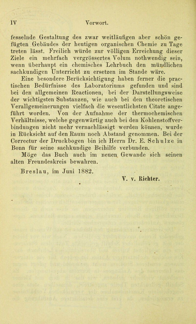 fesselnde Grestaltnng des zwar weitläufigen aber schön ge- fügten Giebäudes der heutigen organischen Chemie zu Tage treten lässt. Freilich würde zur völligen Erreichung dieser Ziele ein mehrfach vergrössertes Volum nothwendig sein, wenn überhaupt ein chemisches Lehrbuch den mündlichen sachkundigen Unterricht zu ersetzen im Stande wäre. Eine besondere Berücksichtigung haben ferner die prac- tischen Bedürfnisse des Laboratoriums gefunden und sind bei den allgemeinen Eeactionen, bei der Darstellungsweise der wichtigsten Substanzen, wie auch bei den theoretischen Verallgemeinerungen vielfach die wesentlichsten Citate ange- führt worden. Von der Aufnahme der thermochemischen Verhältnisse, welche gegenwärtig auch bei den Kohlenstoffver- binduDgen nicht mehr vernachlässigt werden können, wurde in Rücksicht auf den Raum noch Abstand genommen. Bei der Correctur der Druckbogen bin ich Herrn Dr. E. Schulze in Bonn für seine sachkundige Beihilfe verbunden. Möge das Buch auch im neuen Gewände sich seinen alten Freundeskreis bewahren. Breslau, im Juni 1882. V. V. Richter.
