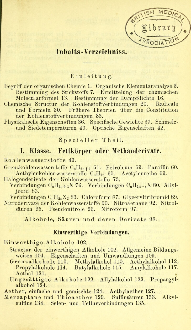 Einleitung. Begriff der organischen Chemie 1. Organische Elementaranalyse 3. Bestimmung des Stickstoffs 7. Ermittelung der chemischen Molecularformel 13. Bestimmung der Dampfdichte 16. Chemische Structur der Kohlenstoifverbindungen 20. Badicale und Formeln 30. Frühere Theorien über die Constitution der Kohlenstoffverbindungen 33. Physikalische Eigenschaften 36. Specifische Gewichte 37. Schmelz- und Siedetemperaturen 40. Optische Eigenschaften 42. Specieller Theil. I. Klasse. Fettkörper oder Methanderivatc. Kohlenwasserstoffe 49. Grenzkohlenwasserstoffe CnH2n+2 51. Petroleum 59. Paraffin 60. Aethylenkohlenwasserstoffe CnH2n 60. Acetylenreihe 69. Halogenderivate der Kohlenwasserstoffe 73. Verbindungen CnlDn+iX 76. Verbindungen CntKn-iX 80. Allyl- jodid 83. Verbindungen CnH2nX2 83. Chloroform 87. Glyceryltribromid 89. Nitroderivate der Kohlenwasserstoffe 90. Nitroaethane 92. Nitrol- säuren 95. Pseudonitrole 96. Xitroform 97. Alkohole, Säuren und deren Derivate 98. Einwertliige Verhiiidiingeii. Einwerthige Alkohole 102. Structur der einwerthigen Alkohole 102. Allgemeine Bildungs- weisen 104. Eigenschaften und Umwandlungen 109. Grenzalkohole 110. Methylalkohol 110. Aethylalkohol 112. Propylalkohole 114. Butylalkohole 115. Amylalkohole 117. Aethal 121. Ungesättigte Alkohole 122. Allylalkohol 122. Propargyl- alkohol 124. Aether, einfache und gemischte 124. Aethylaether 127. Mercaptane und Thioaether 129. Sulfinsäuren 133. Alkyl- sulfine 134. Selen- und Tellurverbindungen 135.