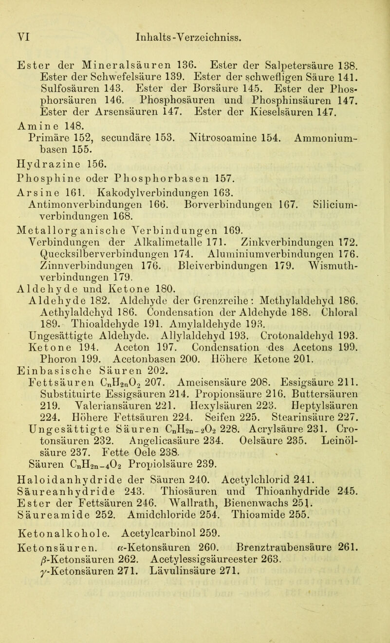 Ester der Mineralsäuren 136. Ester der Salpetersäure 138. Ester der Schwefelsäure 139. Ester der schwefligen Säure 141. Sulfosäuren 143. Ester der Borsäure 145. Ester der Phos- phorsäuren 146. Phosphosäuren und Phosphinsäuren 147. Ester der Arsensäuren 147. Ester der Kieselsäuren 147. Amine 148. Primäre 152, secundäre 153. Nitrosoamine 154. Ammonium- basen 155. Hydrazine 156. Phosphine oder Phosphorbasen 157. Ar sine 161. Kakodylverbindungen 163. Antimonverbindungen 166. Borverbindungen 167. Silicium- verbindungen 168. Metallorganische Verbindungen 169. Verbindungen der Alkalimetalle 171. Zinkverbindungen 172. Quecksilberverbindungen 174. Aluminium Verbindungen 176. Zinnverbindungen 176. Bleiverbindungen 179. Wismuth- verbindungen 179. Aldehyde und Ketone 180. Aldehyde 182. Aldehyde der Grenzreihe: Methylaldehyd 186. Aethylaldehyd 186. Condensation der Aldehyde 188. Chloral 189. Thioaldehyde 191. Amylaldehyde 193. Ungesättigte Aldehyde. Allylaldehyd 193. Crotonaldehyd 193. Ketone 194. Aceton 197. Condensation des Acetons 199. Phoron 199. Acetonbasen 200. Höhere Ketone 201. Einbasische Säuren 202. Fettsäuren CnH2n02 207. Ameisensäure 208. Essigsäure 211. Substituirte Essigsäuren 214. Propionsäure 216. Buttersäuren 219. Valeriansäuren 221. Hexylsäuren 223. Heptylsäuren 224. Höhere Fettsäuren 224. Seifen 225. Stearinsäure 227. Ungesättigte Säuren CnH2n-202 228. Acrylsäure 231. Cro- tonsäuren 232. Angelicasäure 234. Oelsäure 235. Leinöl- säure 237. Fette Oele 238. Säuren CnH2n-402 Propiolsäure 239. Haloidanhydride der Säuren 240. Acetylchlorid 241. Säureanhydride 243. Thiosäuren und Thioanhydride 245. Ester der Fettsäuren 246. Wallrath, Bienenwachs 251. Säureamide 252. Amidchloride 254. Thioamide 255. Ketonalkohole. Acetylcarbinol 259. Ketonsäuren. r^i-Ketonsäuren 260. Brenztraubensäure 261. /3-Ketonsäuren 262. Acetylessigsäureester 263. /-Ketonsäuren 271. Lävulinsäure 271.