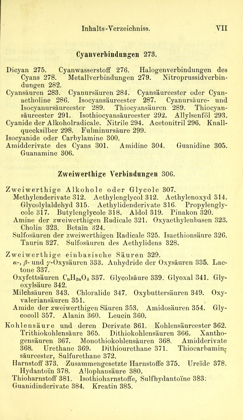 Cyanverhindungen 273. Dicyan 275. Cyanwasserstoff 276. Halogenverbindungen des Cyans 278. Metallverbindungen 279. Nitroprussidverbin- dungen 282. Cyansäuren 283. Cyanursäuren 284. Cyansäureester oder Cyan- aetholine 286. Isocyansäureester 287. Cyanursäure- und Isocyanursäureester 289. Thiocyansäuren 289. Thiocyan- säureester 291. Isothiocyansäureester 292. Allylsenföl 293. Cyanide der Alkoholradicale. Nitrile 294. Acetonitril 296. Knall- quecksilber 298. Fulminursäure 299. Isocyanide oder Carbylamine 300. Amidderivate des Cyans 301. Amidine 304. Guanidine 305. Guanamine 306. Zweiwerthige Verbindungen 306. Zweiwerthige Alkohole oder Glycole 307. Methylenderivate 312. Aethylenglycol 312. Aethylenoxyd 314. Glycolylaldehyd 315. Aethylidenderivate 316. Propylengly- cole 317. Butylenglycole 318. Aldol 319. Pinakon 320. Amine der zweiwerthigen Radicale 321. Oxyaethylenbasen 323. Cholin 323. Betain 324. Sulfosäuren der zweiwerthigen Radicale 325. Isaethionsäure 326. Taurin 327. Sulfosäuren des Aethylidens 328. Zweiwerthige einbasische Säuren 329. a-, ß- und y-Oxysäuren 333. Anhydride der Oxysäuren 335. Lac- tone 337. Oxyfettsäuren CnH2n08 337. Glycolsäure 339. Glyoxal 341. Gly- oxylsäure 342. Milchsäuren 343. Chloralide 347. Oxybuttersäuren 349. Oxy- valeriansäuren 351. Amide der zweiwerthigen Säuren 353. Amidosäuren 354. Gly- cocoll 357. Alanin 360. Leucin 360. Kohlensäure und deren Derivate 361. Kohlensäureester 362. Trithiokohlensäure 365. Dithiokohlensäuren 366. Xantho- gensäuren 367. Monothiokoblensäuren 368. Amidderivate 368. Urethane 369. Dithiourethane 371. Thiocarbamin^ säureester, Sulfurethane 372. Harnstoff’ 373. Zusammengesetzte Harnstoffe 375. Ure’ide 378. Hydanto’m 378. Allophausäure 380. Thioharnstoff 381. Isothioharnstoffe, Sulfhydanto’me 383: Guanidinderivate 384. Kreatin 385.