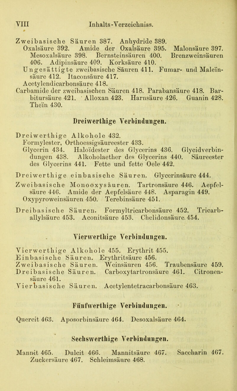 Zweibasische Säuren 387. Anhydride 389. Oxalsäure 392. Amide der Oxalsäure 395. Malonsäure 397. Mesoxalsäure 398. Bernsteinsäuren 400. Brenzweinsäuren 406. Adipinsäure 409. Korksäure 410. Ungesättigte zweibasische Säuren 411. Fumar- und Malein- säure 412. Itaconsäure 417. Acetylendicarbonsäure 418. Carbamide der zweibasischen Säuren 418. Parabansäure 418. Bar- bitursäure 421. ' Alloxan 423. Harnsäure 426. Guanin 428. Thein 430. Dreiwerthige Verbindungen. Dreiwerthige Alkohole 432. Formylester, Orthoessigsäureester 433. Glycerin 434. Haloidester des Glycerins 436. Glycidverbin- dungen 438. Alkoholaether des Glycerins 440. Säureester des Glycerins 441. Fette und fette Oele 442. Dreiwerthige einbasische Säuren. Glycerinsäure 444. Zweibasische Monooxysäuren. Tartronsäure 446. Aepfel- säure 446. Amide der Aepfelsänre 448. Asparagin 449. Oxypyroweinsäuren 450. Terebinsäure 451. Dreibasische Säuren. Formyltricarborisäure 452. Tricarb- allylsäure 453. Aconitsäure 453. Chelidonsäure. 454. Viervvertliige Verbindungen. Vierwerthige Alkohole 455. Erythrit 455. Einbasische Säuren. Erythritsäure 456. Zweibasische Säuren. Weinsäuren 456. Traubensäure 459. Dreibasische Säuren. Carboxytartronsäure 461. Citronen- säure 461. Vierbasische Säuren. Acetylentetracarbonsäure 463. Fünfwertliige Verbindungen. Quercit 463. Aposorbinsäure 464. Desoxalsäure 464. Secbswerthige Verbindungen. Mann-it 465. Dulcit 466. Mannitsäure 467. Saccharin 467. Zuckersäure 467. Schleimsäure 468.