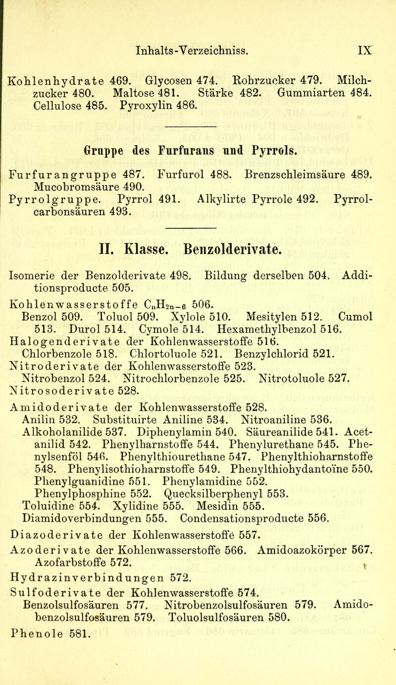 Kohlenhydrate 469. Glycosen 474. Kohrzncker 479. Milch- zucker 480. Maltose 481. Stärke 482. Gummiarten 484. Cellulose 485. Pyroxylin 486. Gruppe des Furfnrans und Pyrrols. Furfur an gruppe 487. Furfurol 488. Brenzschleimsäure 489. Mucobromsäure 490. Pyrrolgruppe. Pyrrol 491. Alkylirte Pyrrole 492. Pyrrol- carbonsäuren 493. II. Klasse. BenzoMerivate. Isomerie der Benzolderivate 498. Bildung derselben 504. Addi- tionsproducte 505. Kohlenwasserstoffe CiÄn-e 506. Benzol 509. Toluol 509. Xylole 510. Mesitylen 512. Cumol 513. Durol 514. Cymole 514. Hexamethylbenzol 516. Halogenderivate der Kohlenwasserstoffe 516. Chlorbenzole 518. Chlortoluole 521. Benzylchlorid 521. Nitroderivate der Kohlenwasserstoffe 523. Nitrobenzol 524. Nitrochlorbenzole 525. Nitrotoluole 527. Nitrosoderivate 528. Amidoderivate der Kohlenwasserstoffe 528. Anilin 532. Substituirte Aniline 534. Nitroaniline 536. Alkoholanilide 537. Diphenylamin 540. Säureanilide 541. Acet- anilid 542. Phenylharnstoffe 544. Phenylurethane 545. Phe- nylsenföl 546. Phenylthiourethane 547. Phenylthioharnstoffe 548. Phenylisothioharnstoffe 549. Phenylthiohydantoi'ne 550. Phenylguanidine 551. Phenylamidine 552. Phenylphosphine 552. Quecksilberphenyl 553. Toluidine 554. Xylidine 555. Mesidin 555. Diamidoverbindungen 555. Condensationsproducte 556. Diazoderivate der Kohlenwasserstoffe 557. Azoderivate der Kohlenwasserstoffe 566. Amidoazokörper 567. Azofarbstoffe 572. ^ Hydrazinverbindungen 572. Sulfoderivate der Kohlenwasserstoffe 574. Benzolsulfosäuren 577. Nitrobenzolsulfosäuren 579. Amido- benzolsulfosäuren 579. Toluolsulfosäuren 580. Phenole 581.
