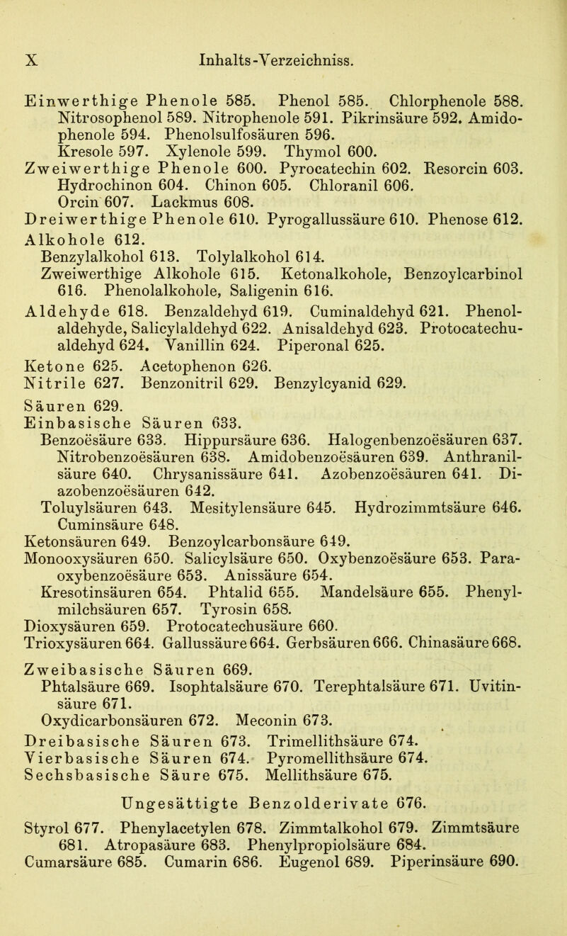 Einwerthige Phenole 585. Phenol 585. Chlorphenole 588. Mtrosophenol 589. Nitrophenole 591. Pikrinsäure 592» Amido- phenole 594. Phenolsulfosauren 596. Kresole 597. Xylenole 599. Thymol 600. Zweiwerthige Phenole 600. Pyrocatechin 602. Kesorcin 603. Hydrochinon 604. Chinon 605. Chloranil 606. Orcin 607. Lackmus 608. Dreiwerthige Phenole 610. Pyrogallussäure 610. Phenose 612. Alkohole 612. Benzylalkohol 613. Tolylalkohol 614. Zweiwerthige Alkohole 615. Ketonalkohole, Benzoylcarbinol 616. Phenolalkohole, Saligenin 616. Aldehyde 618. Benzaldehyd 619. Cuminaldehyd 621. Phenol- aldehyde, Salicylaldehyd 622. Anisaldehyd 623. Protocatechu- aldehyd 624. Vanillin 624. Piperonal 625. Ketone 625. Acetophenon 626. Xitrile 627. Benzonitril 629. Benzylcyanid 629. Säuren 629. Einbasische Säuren 633. Benzoesäure 633. Hippursäure 636. Halogenbenzoesäuren 637. Nitrobenzoesäuren 638. Amidobenzoesäuren 639. Anthranil- säure 640. Chrysanissäure 641. Äzobenzoesäuren 641. Di- azobenzoesäuren 642. Toluylsäuren 643. Mesitylensäure 645. Hydrozimmtsäure 646. Cuminsäure 648. Ketonsäuren 649. Benzoylcarbonsäure 649. Monooxysäuren 650. Salicylsäure 650. Oxybenzoesäure 653. Para- oxybenzoesäure 653. Anissäure 654. Kresotinsäuren 654. Phtalid 655. Mandelsäure 655. Phenyl- milchsäuren 657. Tyrosin 658. Dioxysäuren 659. Protocatechusäure 660. Trioxysäuren 664. Gallussäure 664. Gerbsäuren 666. Chinasäure 668. Zweibasische Säuren 669. Phtalsäure 669. Isophtalsäure 670. Terephtalsäure 671. Uvitin- säure 671. Oxydicarbonsäuren 672. Meconin 673. Dreibasische Säuren 673. Trimellithsäure 674. Vierbasische Säuren 674. Pyromellithsäure 674. Sechsbasische Säure 675. Mellithsäure 675. Ungesättigte Benzolderivate 676. Styrol 677. Phenylacetylen 678. Zimmtalkohol 679. Zimmtsäure 681. Atropasäure 683. Phenylpropiolsäure 684. Cumarsäure 685. Cumarin 686. Eugenol 689. Piperinsäure 690.
