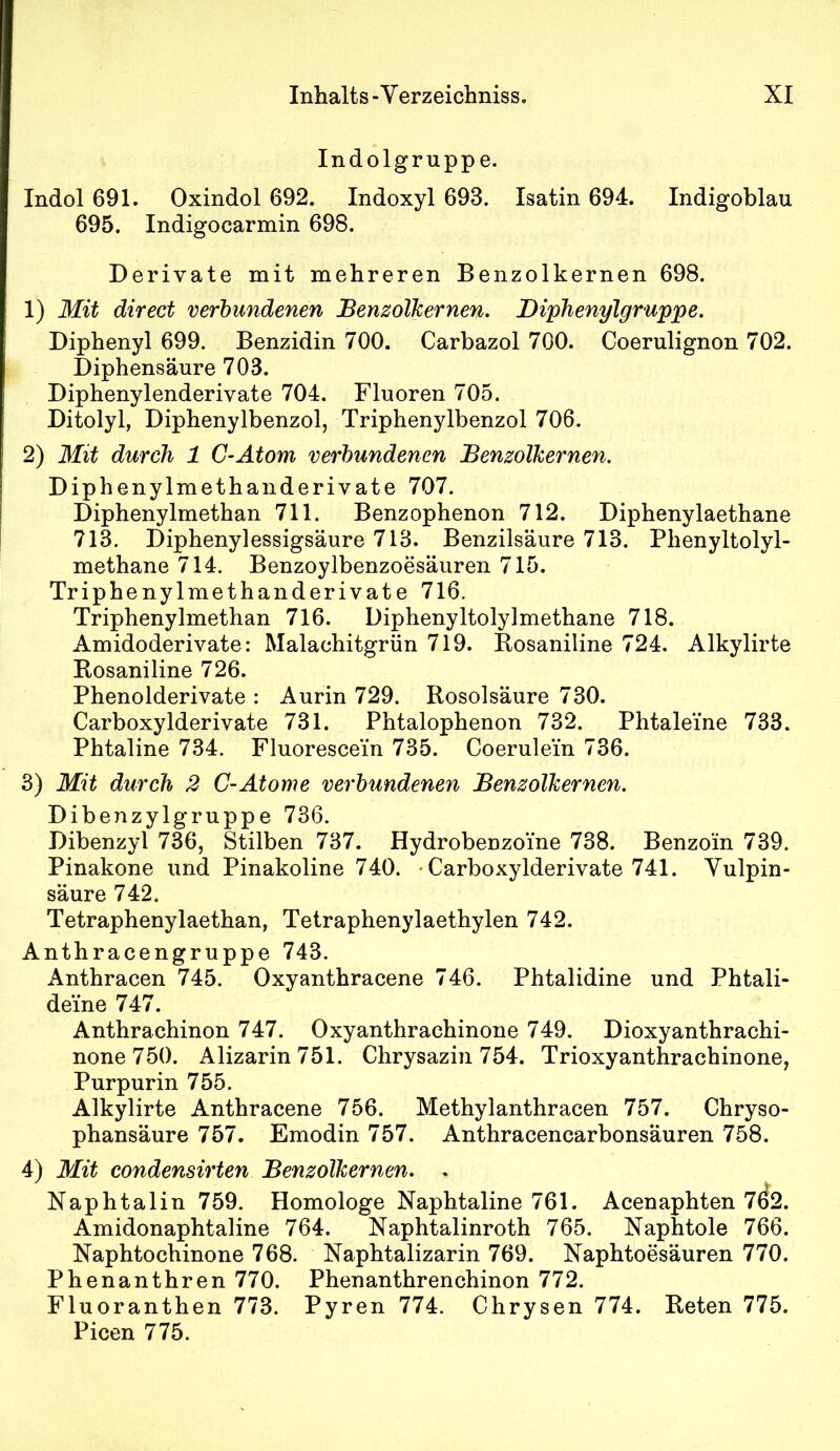 Indolgruppe. Indol 691. Oxindol 692. Indoxyl 693. Isatin 694. Indigoblau 695. Indigocarmin 698. Derivate mit mehreren Benzolkernen 698. 1) Mit direct verbundenen Benzolkernen. Diphenylgruppe. Diphenyl 699. Benzidin 700. Carbazol 700. Coerulignon 702. Diphensäure 703. Diphenylenderivate 704. Fluoren 705. Ditolyl, Diphenylbenzol, Triphenylbenzol 706. 2) Mit durch 1 C-Atom verbundenen BenzoTkernen. Diphenylmethanderivate 707. Diphenylmethan 711. Benzophenon 712. Diphenylaethane 713. Diphenylessigsäure 713. Benzilsäure 713. Phenyltolyl- methane 714. Benzoylbenzoesäuren 715. Triphenylmethanderivate 716. Triphenylmethan 716. Diphenyltolylmethane 718. Amidoderivate: Malachitgrün 719. Bosaniline 724. Alkylirte Bosaniline 726. Phenolderivate : Aurin 729. Rosolsäure 730. Carboxylderivate 731. Phtalophenon 732. Phtaleine 733. Phtaline 734. Fluorescein 735. Coerulein 736. 3) Mit durch 2 C-Atome verbxindenen Benzolkernen. Dibenzylgruppe 736. Dibenzyl 736, Stilben 737. Hydrobenzoine 738. Benzoin 739. Pinakone und Pinakoline 740. • Carboxylderivate 741. Yulpin- säure 742. Tetraphenylaethan, Tetraphenylaethylen 742. Anthracengruppe 743. Anthracen 745. Oxyanthracene 746. Phtalidine und Phtali- deine 747. Anthrachinon 747. Oxyanthrachinone 749, Dioxyanthrachi- none750. Alizarin751. Chrysazin 754. Trioxyanthrachinone, Purpurin 755. Alkylirte Anthracene 756. Methylanthracen 757. Chryso- phansäure 757. Emodin 757. Anthracencarbonsäuren 758. 4) Mit condensirten BenzoTkernen. . Naphtalin 759. Homologe Naphtaline 761. Acenaphten 7^2. Amidonaphtaline 764. Naphtalinroth 765. Naphtole 766. Naphtochinone 768. Naphtalizarin 769. Naphtoesäuren 770. Phenanthren 770. Phenanthrenchinon 772, Fluoranthen 773. Pyren 774. Chrysen 774. Beten 775. Picen 775.
