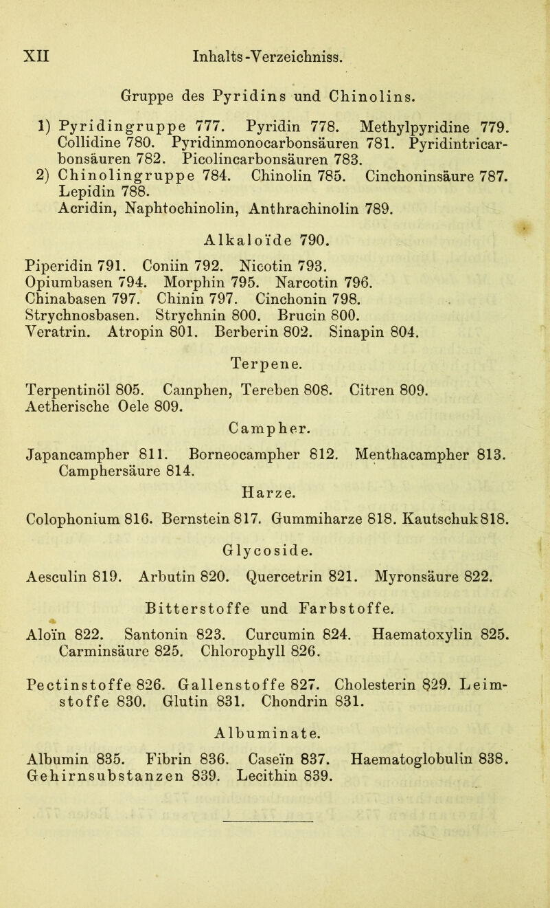 Gruppe des Pyridins und Chinolins. 1) Pyridingruppe 777. Pyridin 778. Methylpyridine 779. Collidine 780. Pyridinmonocarbonsäuren 781. Pyridintricar- bonsäuren 782. Picolincarbonsauren 783. 2) Chinolingruppe 784. Chinolin 785. Cinchoninsäure 787. Lepidin 788. Acridin, Naphtochinolin, Anthrachinolin 789. Alkaloide 790. Piperidin 791. Coniin 792. Nicotin 793. Opiurabasen 794. Morphin 795. Narcotin 796. Chinabasen 797. Chinin 797. Cinchonin 798. Strychnosbasen. Strychnin 800. Brucin 800. Veratrin. Atropin 801. Berberin 802. Sinapin 804. Terpene. Terpentinöl 805. Cainphen, Tereben 808. Citren 809. Aetherische Oele 809. Campher. Japancampher 811. Borneocarapher 812. Menthacampher 813. Camphersäure 814. Harze. Colophonium 816. Bernstein 817. Gummiharze 818. Kautschuk818. Glycoside. Aesculin 819. Arbutin 820. Quercetrin 821. Myronsäure 822. Bitterstoffe und Farbstoffe. Aloin 822. Santonin 823. Curcumin 824. Haematoxylin 825. Carminsäure 825. Chlorophyll 826. Pectinstoffe 826. Gallenstoffe 827. Cholesterin §29. Leim- stoffe 830. Glutin 831. Chondrin 831. Albuminate. Albumin 835. Fibrin 836. Casein 837. Haematoglobulin 838. Gehirnsubstanzen 839. Lecithin 839.