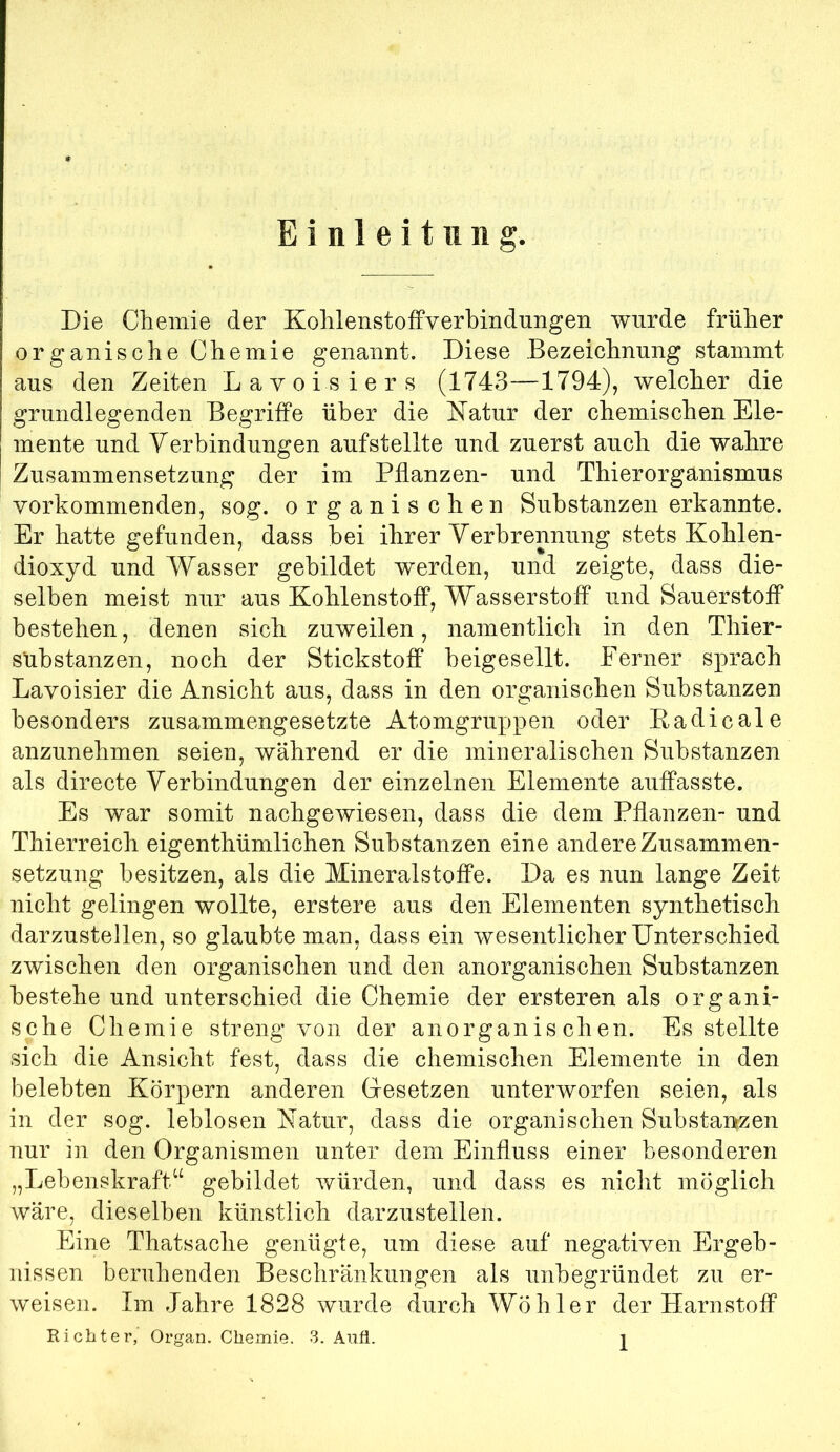 Einleitung. Die Cliemie der KolilenstofFverbindungen wurde früher organische Clieniie genannt. Diese Bezeiclinnng stammt aus den Zeiten Lavoisiers (1743—1794), welcher die grundlegenden Begriffe über die ISTatur der chemischen Ele- mente und Verbindungen aufstellte und zuerst auch die wahre I Zusammensetzung der im Pflanzen- und Thierorganismus vorhommenden, sog. organischen Substanzen erkannte. Er hatte gefunden, dass bei ihrer Verbrennung stets Kohlen- dioxyd und Wasser gebildet werden, und zeigte, dass die- selben meist nur aus Kohlenstoff, Wasserstoff und Sauerstoff bestehen, denen sich zuweilen, namentlich in den Thier- sübstanzen, noch der Stickstoff beigesellt. Ferner sprach Lavoisier die Ansicht aus, dass in den organischen Substanzen besonders zusammengesetzte Atomgruppen oder Eadicale anzunehmen seien, während er die mineralischen Substanzen als directe Verbindungen der einzelnen Elemente auffasste. Es war somit nachgewiesen, dass die dem Pflanzen- und Thierreich eigenthümlichen Substanzen eine andere Zusammen- setzung besitzen, als die Mineralstoffe. Da es nun lange Zeit nicht gelingen wollte, erstere aus den Elementen synthetisch darzustellen, so glaubte man, dass ein wesentlicher Unterschied zwischen den organischen und den anorganischen Substanzen bestehe und unterschied die Chemie der ersteren als organi- sche Chemie streng von der anorganischen. Es steilte sich die Ansicht fest, dass die chemischen Elemente in den belebten Körpern anderen Gresetzen unterworfen seien, als in der sog. leblosen Natur, dass die organischen Substanszen nur in den Organismen unter dem Einfluss einer besonderen „Lebenskraft^^ gebildet würden, und dass es nicht möglich wäre, dieselben künstlich darzustellen. Eine Thatsache genügte, um diese auf negativen Ergeb- nissen beruhenden Beschränkungen als unbegründet zu er- weisen. Im Jahre 1828 wurde durch Wöhler der Harnstoff Richter,' Organ. Chemie. 3. Aufi.