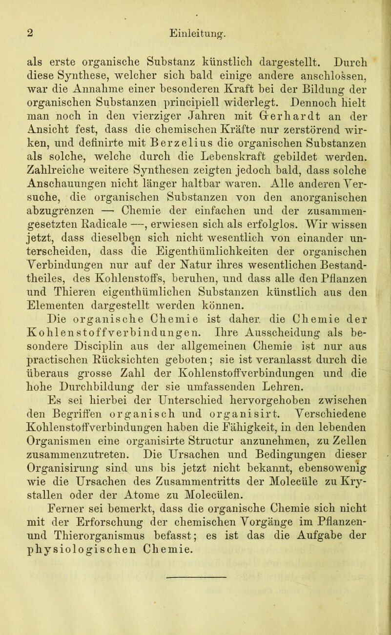 als erste organische Substanz künstlich dar ge stellt. Durch diese Synthese, welcher sich bald einige andere anschlossen, war die Annahme einer besonderen Kraft bei der Bildung der organischen Substanzen principiell widerlegt. Dennoch hielt man noch in den vierziger Jahren mit Grerhardt an der Ansicht fest, dass die chemischen Kräfte nur zerstörend wir- ken, und definirte mit Berzelius die organischen Substanzen als solche, welche durch die Lebenskraft gebildet werden. Zahlreiche weitere Synthesen zeigten jedoch bald, dass solche Anschauungen nicht länger haltbar waren. Alle anderen Ver- suche, die organischen Substanzen von den anorganischen abzugrenzen — Chemie der einfachen und der zusammen- gesetzten Eadicale —, erwiesen sich als erfolglos. Wir wissen jetzt, dass dieselben sich nicht wesentlich von einander un- terscheiden, dass die Eigenthümlichkeiten der organischen Verbindungen nur auf der Katur ihres wesentlichen Bestand- theiles, des Kohlenstoffs, beruhen, und dass alle den Pflanzen und Thieren eigenthümlichen Substanzen künstlich aus den Elementen dargestellt werden können. Die organische Chemie ist daher, die Chemie der Kohlenstoffverbindungen. Ihre Ausscheidung als be- sondere Disciplin aus der allgemeinen Chemie ist nur aus practischen Eücksichten geboten; sie ist veranlasst durch die überaus grosse Zahl der Kohlenstoffverbindungen und die hohe Durchbildung der sie umfassenden Lehren. Es sei hierbei der ünterschied hervorgehoben zwischen den BegrifPen organisch und organisirt. Verschiedene Kohlenstoffverbindungen haben die Fähigkeit, in den lebenden Organismen eine organisirte Structur anzunehmen, zu Zellen zusammenzutreten. Die Ursachen und Bedingungen dieser Organisirung sind uns bis jetzt nicht bekannt, ebensowenig wie die Ursachen des Zusammentritts der Moleeüle zu Kry- stallen oder der Atome zu Molecülen. Ferner sei bemerkt, dass die organische Chemie sich nicht mit der Erforschung der chemischen Vorgänge im Pflanzen- und Thierorganismus befasst; es ist das die Aufgabe der physiologischen Chemie.