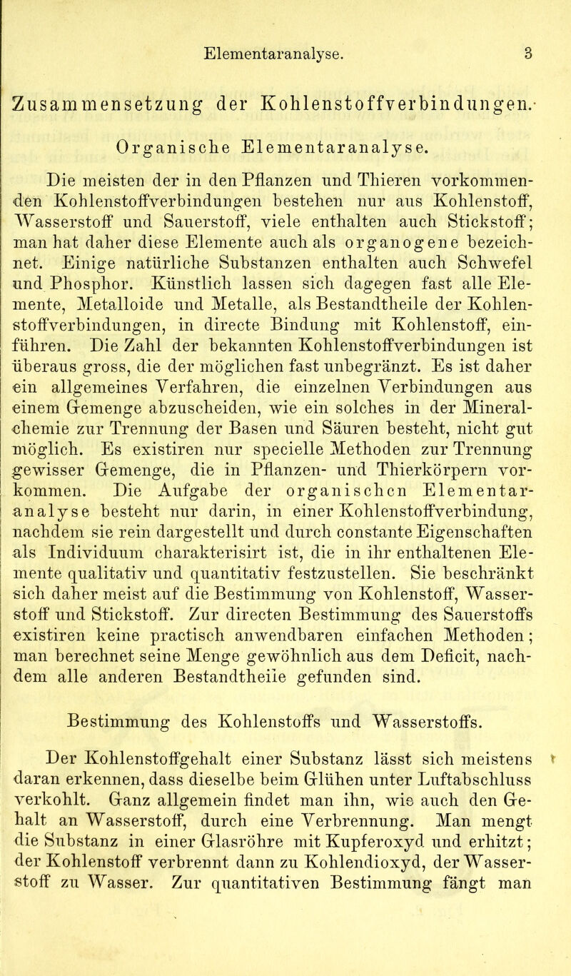 Zusammensetzung der Kohlenstoffverbindungen.- Organische Elementaranalyse. Die meisten der in den Pflanzen und Thieren vorkommen- den Kohlenstoifverbindungen bestehen nur aus KohlenstofP, Wasserstoff und Sauerstoff, viele enthalten auch Stickstoff; man hat daher diese Elemente auch als organogene bezeich- net. Einige natürliche Substanzen enthalten auch Schwefel und Phosphor. Künstlich lassen sich dagegen fast alle Ele- mente, Metalloide und Metalle, als Bestandtheile der Kohlen- stoffverbindungen, in directe Bindung mit Kohlenstoff, ein- führen. Die Zahl der bekannten Kohlenstoffverbindungen ist überaus gross, die der möglichen fast unbegränzt. Es ist daher ein allgemeines Verfahren, die einzelnen Verbindungen aus einem Gemenge abzuscheiden, wie ein solches in der Mineral- ehemie zur Trennung der Basen und Säuren besteht, nicht gut möglich. Es existiren nur specielle Methoden zur Trennung gewisser Gemenge, die in Pflanzen- und Thierkörpern ver- kommen. Die Aufgabe der organischen Elementar- analyse besteht nur darin, in einer Kohlenstoffverbindung, nachdem sie rein dargestellt und durch constante Eigenschaften als Individuum charakterisirt ist, die in ihr enthaltenen Ele- mente qualitativ und quantitativ festzustellen. Sie beschränkt sich daher meist auf die Bestimmung von Kohlenstoff, Wasser- stoff und Stickstoff. Zur directen Bestimmung des Sauerstoffs existiren keine practisch anwendbaren einfachen Methoden; man berechnet seine Menge gewöhnlich aus dem Deflcit, nach- dem alle anderen Bestandtheile gefunden sind. Bestimmung des Kohlenstoffs und Wasserstoffs. Der Kohlenstoffgehalt einer Substanz lässt sich meistens daran erkennen, dass dieselbe beim Glühen unter Luftabschluss verkohlt. Ganz allgemein flndet man ihn, wie auch den Ge- halt an Wasserstoff, durch eine Verbrennung. Man mengt die Substanz in einer Glasröhre mit Kupferoxyd und erhitzt; der Kohlenstoff verbrennt dann zu Kohlendioxyd, der Wasser- stoff zu Wasser. Zur quantitativen Bestimmung fängt man