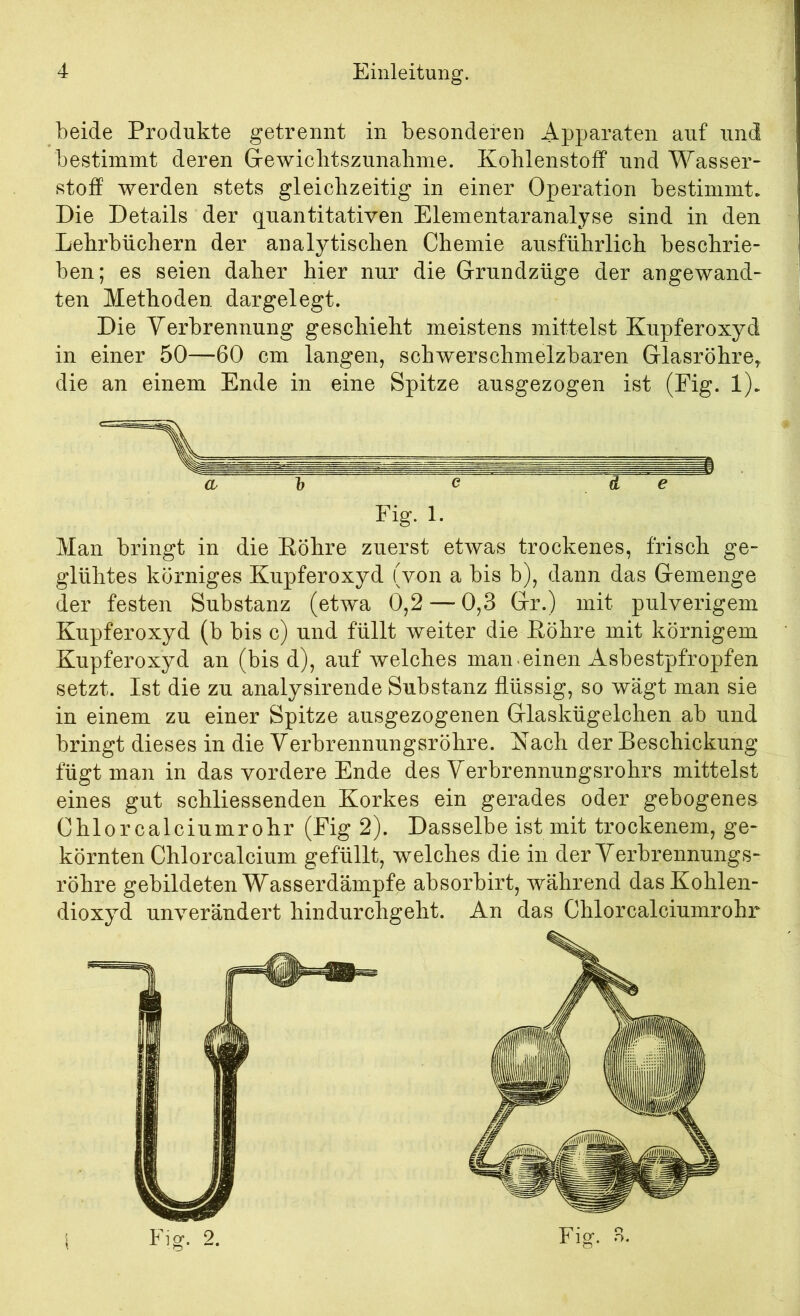 beide Produkte getrennt in besonderen Apparaten auf und bestimmt deren G-ewiclitszunabme. Kohlenstoff und Wasser- Stoff werden stets gleichzeitig in einer Operation bestimmt. Die Details der quantitativen Elementaranalyse sind in den Lehrbüchern der analytischen Chemie ausführlich beschrie- ben; es seien daher hier nur die Grundzüge der angewand- ten Methoden dargelegt. Die Verbrennung geschieht meistens mittelst Kupferoxyd in einer 50—60 cm langen, schwerschmelzbaren Glasröhre^ die an einem Ende in eine Spitze ausgezogen ist (Eig. 1). Man bringt in die Eöhre zuerst etwas trockenes, frisch ge- glühtes körniges Kupferoxyd (von a bis b), dann das Gemenge der festen Substanz (etwa 0,2 — 0,3 Gr.) mit pulverigem Kupferoxyd (b bis c) und füllt weiter die Köhre mit körnigem Kupferoxyd an (bis d), auf welches man-einen Asbestpfropfen setzt. Ist die zu analysirende Substanz flüssig, so wägt man sie in einem zu einer Spitze ausgezogenen Glaskügelchen ab und bringt dieses in die Verbrennungsröhre. Kach der Beschickung fügt man in das vordere Ende des Verbrennungsrohrs mittelst eines gut schliessenden Korkes ein gerades oder gebogenes Chlor calciumrohr (Eig 2). Dasselbe ist mit trockenem, ge- körnten Chlorcalcium gefüllt, welches die in der Verbrennungs- röhre gebildeten Wasserdämpfe absorbirt, während das Kohlen- dioxyd unverändert hindurchgeht. An das Chlorcalciumrohr Eig. 1.