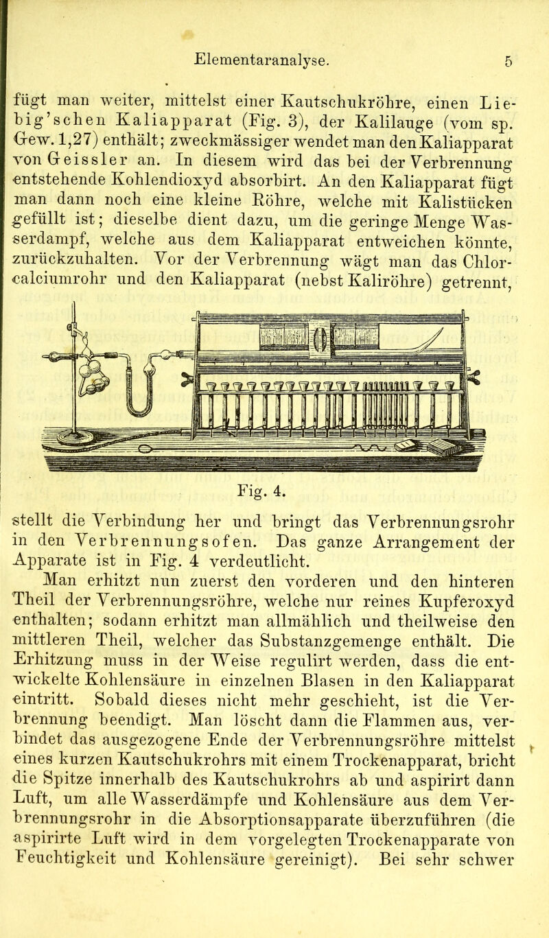 fügt man weiter, mittelst einer Kautsclmkrölire, einen Lie- big’sclien Kaliapparat (Eig. 3), der Kalilauge (vom sp. <xew. 1,27) enthält; zweckmässiger wendet man den Kaliapparat vonGreissler an. In diesem wird das hei der Verbrennung entstehende Kohlendioxyd absorbirt. An den Kaliapparat fügt man dann noch eine kleine Eöhre, welche mit Kalistücken gefüllt ist; dieselbe dient dazu, um die geringe Menge Was- serdampf, welche aus dem Kaliapparat entweichen könnte, zurückzuhalten. Vor der Verbrennung wägt man das Chlor- calciumrohr und den Kaliapparat (nebst Kaliröhre) getrennt. stellt die Verbindung her und bringt das Verbrennungsrohr in den Verbrennungsofen. Das ganze Arrangement der Apparate ist in Eig. 4 verdeutlicht. Man erhitzt nun zuerst den vorderen und den hinteren Theil der Verbrennungsröhre, welche nur reines Kupferoxyd enthalten; sodann erhitzt man allmählich und theilweise den mittleren Theil, welcher das Substanzgemenge enthält. Die Erhitzung muss in der Weise regulirt werden, dass die ent- wickelte Kohlensäure in einzelnen Blasen in den Kaliapparat eintritt. Sobald dieses nicht mehr geschieht, ist die Ver- brennung beendigt. Man löscht dann die Elammen aus, ver- bindet das ausgezogene Ende der Verbrennungsröhre mittelst eines kurzen Kautschukrohrs mit einem Trockenapparat, bricht die Spitze innerhalb des Kautschukrohrs ab und aspirirt dann Luft, um alle Wasserdämpfe und Kohlensäure aus dem Ver- brennungsrohr in die Absorptionsapparate überzuführen (die aspirirte Luft wird in dem vorgelegten Trockenapparate von Eeuchtigkeit und Kohlensäure gereinigt). Bei sehr schwer