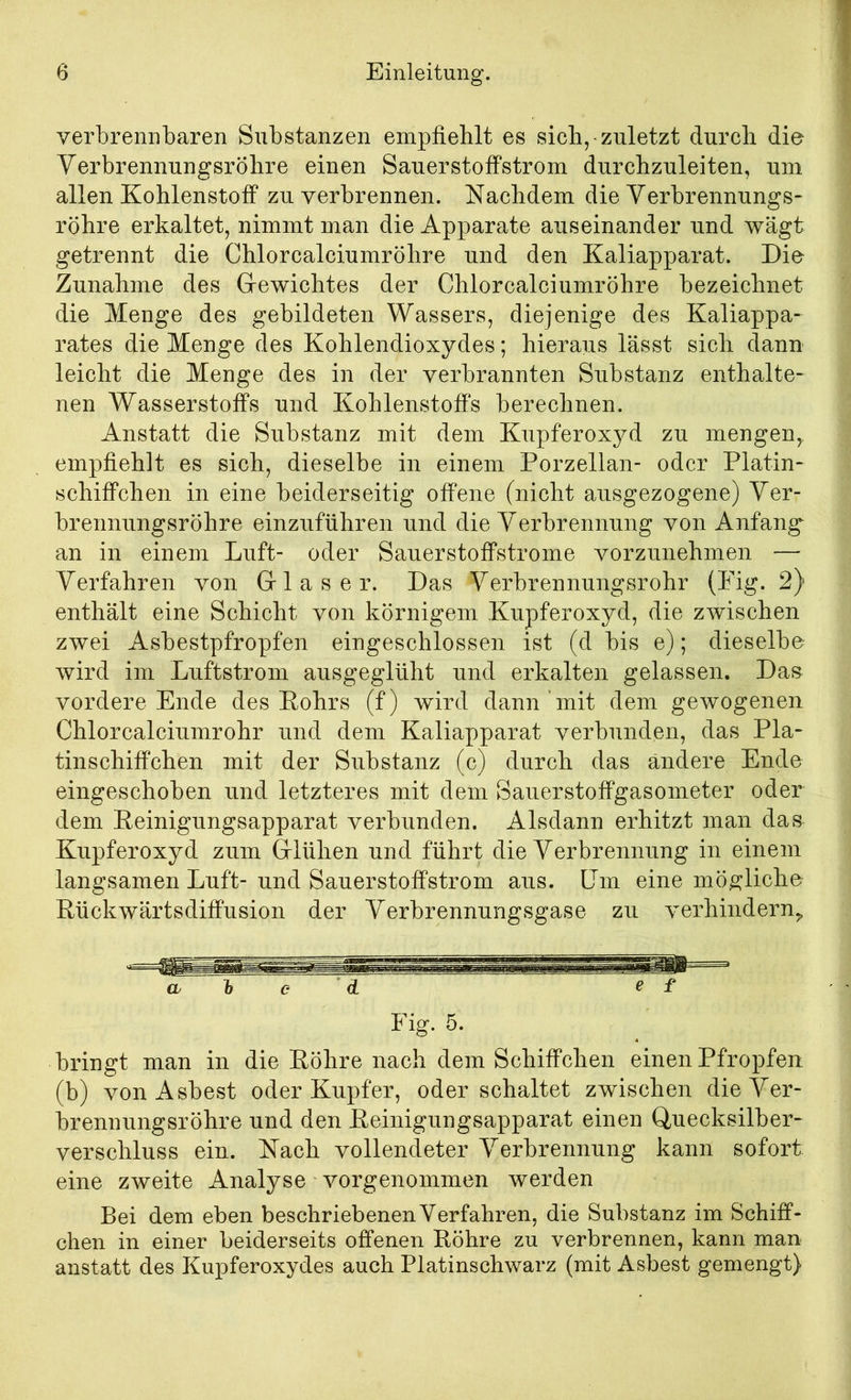 verbrennbaren Substanzen empfiehlt es sich, zuletzt durch die Verbrennungsröhre einen Sauerstoffstrom durchzuleiten, um allen Kohlenstoff zu verbrennen. Nachdem die Verbrennungs- röhre erkaltet, nimmt man die Apparate auseinander und wägt getrennt die Chlor calciumröhre und den Kaliapparat. Die Zunahme des Grewichtes der Chlorcalciumröhre bezeichnet die Menge des gebildeten Wassers, diejenige des Kaliappa- rates die Menge des Kohlendioxydes; hieraus lässt sich dann leicht die Menge des in der verbrannten Substanz enthalte- nen Wasserstoffs und Kohlenstoffs berechnen. Anstatt die Substanz mit dem Kupferoxyd zu mengen,, empfiehlt es sich, dieselbe in einem Porzellan- oder Platin- schiffchen in eine beiderseitig offene (nicht ausgezogene) Ver- brennungsröhre einzuführen und die Verbrennung von Anfang an in einem Luft- oder Sauerstoffstrome vorzunehmen — Verfahren von Gf 1 a s e r. Das Verbrennungsrohr (Pig. 2) enthält eine Schicht von körnigem Kupferoxyd, die zwischen zwei Asbestpfropfen eingeschlossen ist (d bis e); dieselbe wird im Luftstrom ausgeglüht und erkalten gelassen. Das vordere Ende des Eohrs (f) wird dann ’ mit dem gewogenen Chlorcalciumrohr und dem Kaliapparat verbunden, das Pla- tinschiffchen mit der Substanz (c) durch das ändere Ende eingeschoben und letzteres mit dem Sauerstoffgasometer oder dem Eeinigungsapparat verbunden. Alsdann erhitzt man das Kupferoxyd zum Gflühen und führt die Verbrennung in einem langsamen Luft- und Sauerstoffstrom aus. Um eine mögliche Eückwärtsdifi*usion der Verbrennungsgase zu verhindern. a h e d ^ f Fig. 5. bringt man in die Eöhre nach dem Schiffchen einen Pfropfen (b) von Asbest oder Kupfer, oder schaltet zwischen die Ver- brennungsröhre und den Eeinigungsapparat einen Quecksilber- verschluss ein. Nach vollendeter Verbrennung kann sofort eine zweite Analyse vorgenommen werden Bei dem eben beschriebenen Verfahren, die Substanz im Schiff- chen in einer beiderseits offenen Eöhre zu verbrennen, kann man anstatt des Kupferoxydes auch Platinschwarz (mit Asbest gemengt)