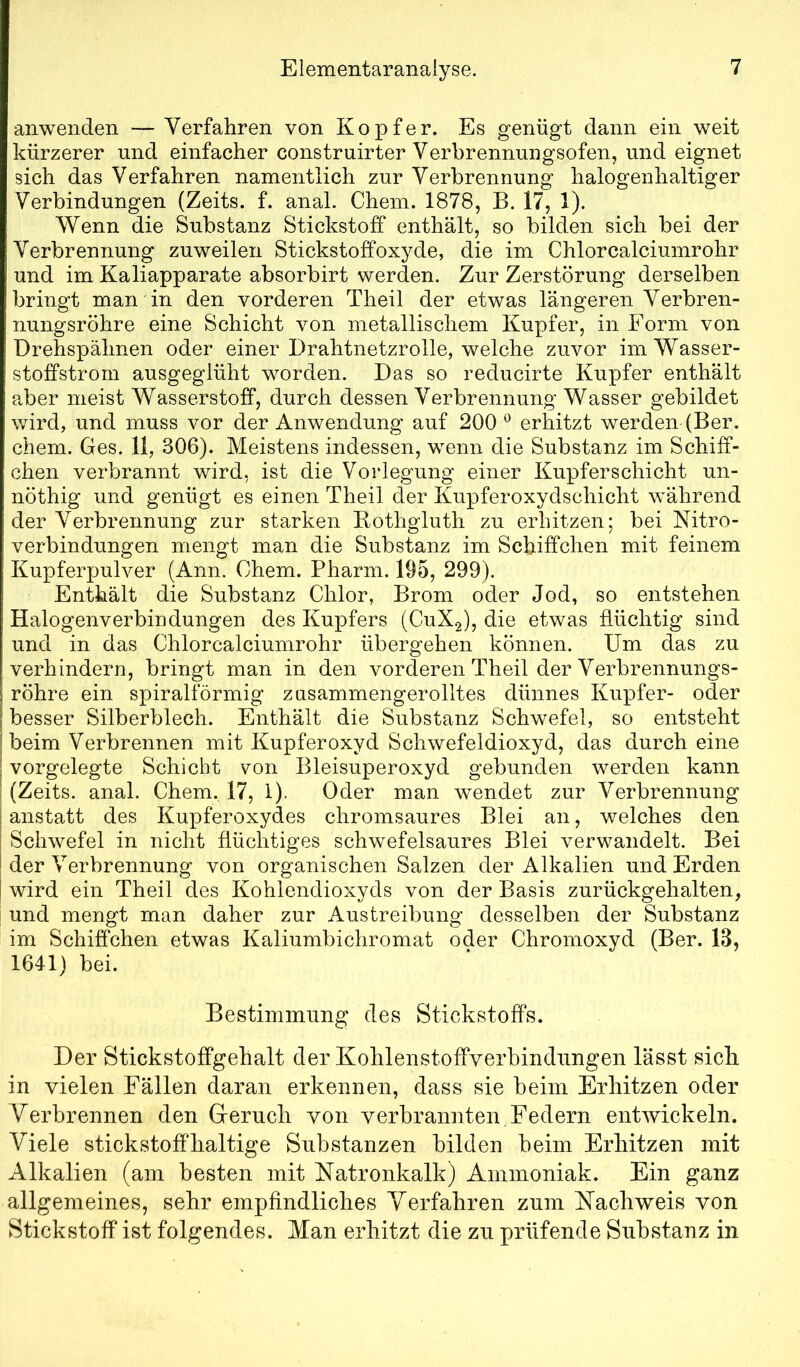 anwenden — Verfahren von Köpfer. Es genügt dann ein weit kürzerer und einfacher construirter Verbrennungsofen, und eignet sich das Verfahren namentlich zur Verbrennung halogenhaltiger Verbindungen (Zeits. f. anal. Chein. 1878, B. 17, 1). Wenn die Substanz Stickstoff enthält, so bilden sich bei der Verbrennung zuweilen Stickstoffoxyde, die im Chlorcalciumrohr und im Kaliapparate absorbirt werden. Zur Zerstörung derselben bringt man in den vorderen Theil der etwas längeren Verbren- nungsröhre eine Schicht von metallischem Kupfer, in Form von Drehspähnen oder einer Drahtnetzrolle, welche zuvor im Wasser- stoffstrom ausgeglüht worden. Das so reducirte Kupfer enthält aber meist Wasserstoff, durch dessen Verbrennung Wasser gebildet wird, und muss vor der Anwendung auf 200 ^ erhitzt werden (Ber. ehern. Ges. 11, 306). Meistens indessen, wenn die Substanz im Schiff- chen verbrannt wird, ist die Vorlegung einer Kupferschicht un- nöthig und genügt es einen Theil der Kupferoxydschicht während der Verbrennung zur starken Bothgluth zu erhitzen; bei Nitro- verbindungen mengt man die Substanz im Schiffchen mit feinem Kuxoferpulver (Ann. Chem. Pharm. 195, 299). Enthält die Substanz Chlor, Brom oder Jod, so entstehen Halogenverbindungen des Kupfers (C11X2), die etwas flüchtig sind und in das Chlorcalciumrohr übergehen können. Um das zu verhindern, bringt man in den vorderen Theil der Verbrennungs- röhre ein spiralförmig zusammengerolltes dünnes Kupfer- oder besser Silberblech. Enthält die Substanz Schwefel, so entsteht beim Verbrennen mit Kupferoxyd Schwefeldioxyd, das durch eine vorgelegte Schicht von Bleisuperoxyd gebunden werden kann (Zeits. anal. Chem. 17, 1). Oder man wendet zur Verbrennung anstatt des Kupferoxydes chromsaures Blei an, welches den Schwefel in nicht flüchtiges schwefelsaures Blei verwandelt. Bei der Verbrennung von organischen Salzen der Alkalien und Erden wird ein Theil des Kohlendioxyds von der Basis zurückgehalten, und mengt man daher zur Austreibung desselben der Substanz im Schiffchen etwas Kaliumbichromat oder Chromoxyd (Ber. 13, 1641) bei. Bestimmung des Stickstoffs. Der Stickstoffgehalt der Kohlenstoffverbindungen lässt sich in vielen Fällen daran erkennen, dass sie beim Erhitzen oder Yerbrennen den (xeruch von verbrannten, Federn entwickeln. Viele stickstoffhaltige Substanzen bilden beim Erhitzen mit Alkalien (am besten mit Natronkalk) Ammoniak. Ein ganz allgemeines, sehr empfindliches Verfahren zum Nachweis von Stickstoff ist folgendes. Man erhitzt die zu prüfende Substanz in