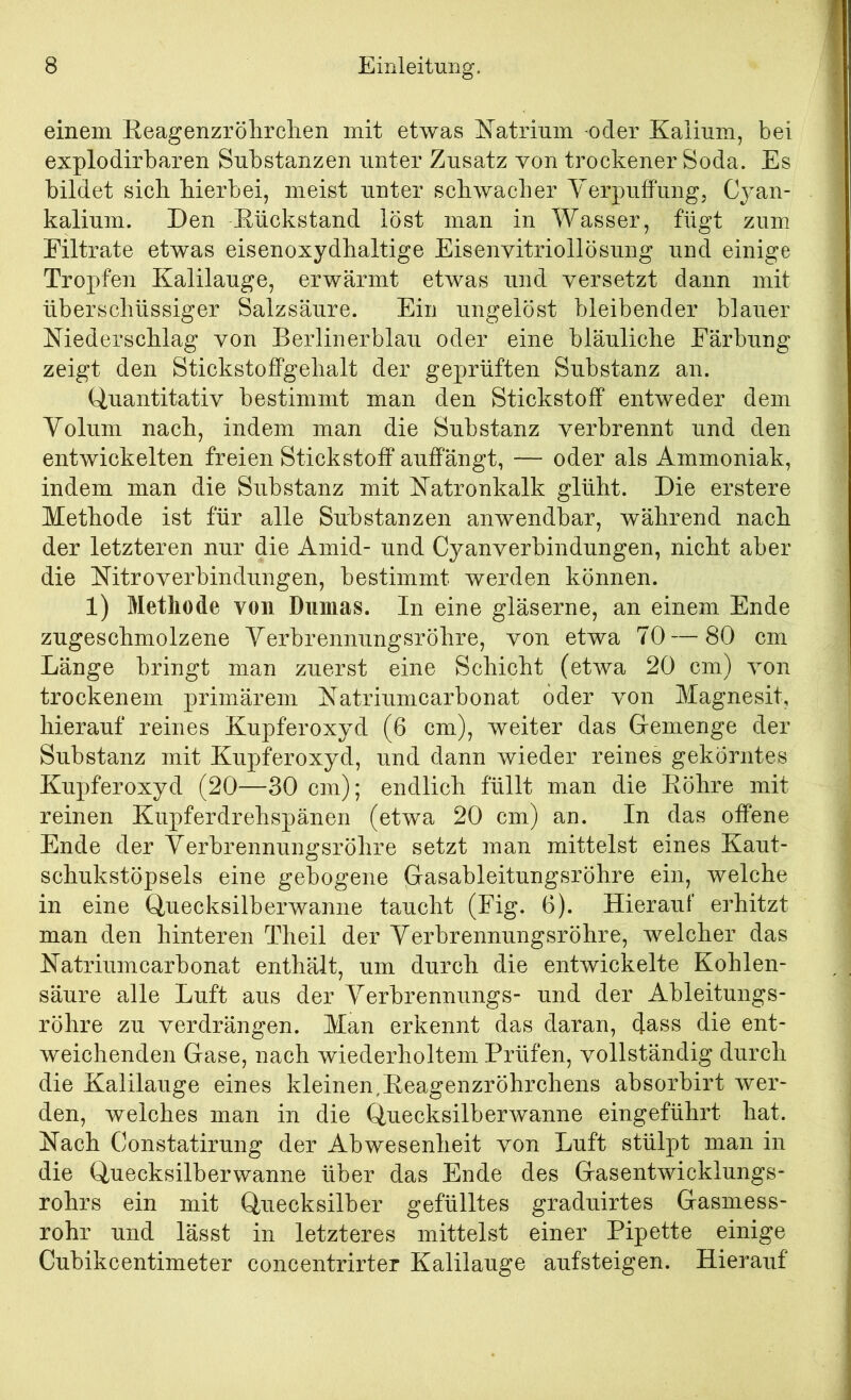 einem Eeagenzrölirclien mit etwas E^atriiim oder Kalium, bei explodirbaren Substanzen unter Zusatz von trockener Soda. Es bildet sich hierbei, meist unter schwacher Yerpuffung, Cjan- kalium. Den Eückstand löst man in Wasser, fügt zum Filtrate etwas eisenoxydhaltige Eisenvitriollösung und einige Tropfen Kalilauge, erwärmt etwas und versetzt dann mit überschüssiger Salzsäure. Ein ungelöst bleibender blauer Kiederschlag von Berlinerblau oder eine bläuliche Färbung zeigt den Stickstoffgehalt der geprüften Substanz an. Quantitativ bestimmt man den Stickstoff entweder dem Yolum nach, indem man die Substanz verbrennt und den entwickelten freien Stickstoff auffängt, — oder als Ammoniak, indem man die Substanz mit Katronkalk glüht. Die erstere Methode ist für alle Substanzen anwendbar, während nach der letzteren nur die Amid- und Cyanverbindungen, nicht aber die Nitroverbindungen, bestimmt werden können. 1) Methode von Dumas. In eine gläserne, an einem Ende zugeschmolzene YerbrennungsrÖhre, von etwa 70 — 80 cm Länge bringt man zuerst eine Schicht (etwa 20 cm) von trockenem primärem Natriumcarbonat öder von Magnesit, hierauf reines Kupferoxyd (6 cm), weiter das Gemenge der Substanz mit Kupferoxyd, und dann wieder reines gekörntes Kupferoxyd (20—30 cm); endlich füllt man die Eöhre mit reinen Kupferdrehspänen (etwa 20 cm) an. In das offene Ende der YerbrennungsrÖhre setzt man mittelst eines Kaut- schukstöpsels eine gebogene Gasableitungsröhre ein, welche in eine Quecksilberwanne taucht (Fig. 6). Hierauf erhitzt man den hinteren Theil der YerbrennungsrÖhre, welcher das Natriumcarbonat enthält, um durch die entwickelte Kohlen- säure alle Luft aus der Yerbrennungs- und der Ableitungs- röhre zu verdrängen. Man erkennt das daran, dass die ent- weichenden Gase, nach wiederholtem Prüfen, vollständig durch die Kalilauge eines kleinen.Eeagenzröhrchens absorbirt wer- den, welches man in die Quecksilberwanne eingeführt hat. Nach Constatirung der Abwesenheit von Luft stülpt man in die Quecksilberwanne über das Ende des Gasentwicklungs- rohrs ein mit Quecksilber gefülltes graduirtes Gasmess- rohr und lässt in letzteres mittelst einer Pipette einige Cubikcentimeter concentrirter Kalilauge aufsteigen. Hierauf